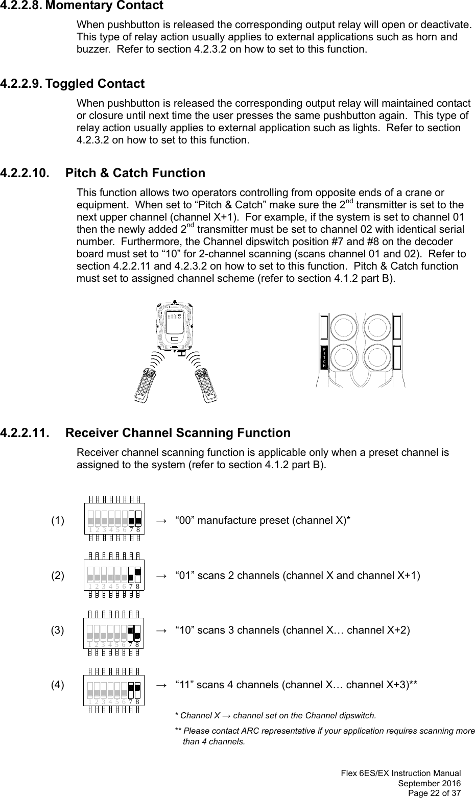  Flex 6ES/EX Instruction Manual September 2016 Page 22 of 37 41 32 65 874132 65 874231785641 2 3 65 78 4.2.2.8. Momentary Contact When pushbutton is released the corresponding output relay will open or deactivate.  This type of relay action usually applies to external applications such as horn and buzzer.  Refer to section 4.2.3.2 on how to set to this function.    4.2.2.9. Toggled Contact When pushbutton is released the corresponding output relay will maintained contact or closure until next time the user presses the same pushbutton again.  This type of relay action usually applies to external application such as lights.  Refer to section 4.2.3.2 on how to set to this function.  4.2.2.10.  Pitch &amp; Catch Function This function allows two operators controlling from opposite ends of a crane or equipment.  When set to “Pitch &amp; Catch” make sure the 2nd transmitter is set to the next upper channel (channel X+1).  For example, if the system is set to channel 01 then the newly added 2nd transmitter must be set to channel 02 with identical serial number.  Furthermore, the Channel dipswitch position #7 and #8 on the decoder board must set to “10” for 2-channel scanning (scans channel 01 and 02).  Refer to section 4.2.2.11 and 4.2.3.2 on how to set to this function.  Pitch &amp; Catch function must set to assigned channel scheme (refer to section 4.1.2 part B).            4.2.2.11. Receiver Channel Scanning Function  Receiver channel scanning function is applicable only when a preset channel is assigned to the system (refer to section 4.1.2 part B).    (1)    →   “00” manufacture preset (channel X)*           (2)    →   “01” scans 2 channels (channel X and channel X+1)          (3)  →   “10” scans 3 channels (channel X… channel X+2)     (4)  →   “11” scans 4 channels (channel X… channel X+3)**    * Channel X → channel set on the Channel dipswitch.  ** Please contact ARC representative if your application requires scanning more  than 4 channels.  