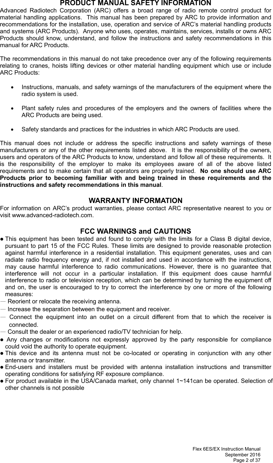 Flex 6ES/EX Instruction Manual September 2016 Page 2 of 37 PRODUCT MANUAL SAFETY INFORMATION Advanced Radiotech Corporation (ARC) offers a broad range of radio remote control product for material handling applications.  This manual has been prepared by ARC to provide information and recommendations for the installation, use, operation and service of ARC’s material handling products and systems (ARC Products).  Anyone who uses, operates, maintains, services, installs or owns ARC Products should know, understand, and follow the instructions and safety recommendations in this manual for ARC Products.  The recommendations in this manual do not take precedence over any of the following requirements relating to cranes, hoists lifting devices or other material handling equipment which use or include ARC Products:    Instructions, manuals, and safety warnings of the manufacturers of the equipment where the radio system is used.    Plant safety rules and procedures of the employers and the owners of facilities where the ARC Products are being used.    Safety standards and practices for the industries in which ARC Products are used.   This manual does not include or address the specific instructions and safety warnings of these manufacturers or any of the other requirements listed above.  It is the responsibility of the owners, users and operators of the ARC Products to know, understand and follow all of these requirements.  It is the responsibility of the employer to make its employees aware of all of the above listed requirements and to make certain that all operators are properly trained.  No one should use ARC Products prior to becoming familiar with and being trained in these requirements and the instructions and safety recommendations in this manual.    WARRANTY INFORMATION For information on ARC’s product warranties, please contact ARC representative nearest to you or visit www.advanced-radiotech.com.  FCC WARNINGS and CAUTIONS  This equipment has been tested and found to comply with the limits for a Class B digital device, pursuant to part 15 of the FCC Rules. These limits are designed to provide reasonable protection against harmful interference in a residential installation. This equipment generates, uses and can radiate radio frequency energy and, if not installed and used in accordance with the instructions, may cause harmful interference to radio communications. However, there is no guarantee that interference will not occur in a particular installation. If this equipment does cause harmful interference to radio or television reception, which can be determined by turning the equipment off and on, the user is encouraged to try to correct the interference by one or more of the following measures: — Reorient or relocate the receiving antenna. — Increase the separation between the equipment and receiver. — Connect the equipment into an outlet on a circuit different from that to which the receiver is connected. — Consult the dealer or an experienced radio/TV technician for help.   Any changes or modifications not expressly approved by the party responsible for compliance  could void the authority to operate equipment.  This device and its antenna must not be co-located or operating in conjunction with any other antenna or transmitter.  End-users and installers must be provided with antenna installation instructions and transmitter operating conditions for satisfying RF exposure compliance.  For product available in the USA/Canada market, only channel 1~141can be operated. Selection of other channels is not possible 