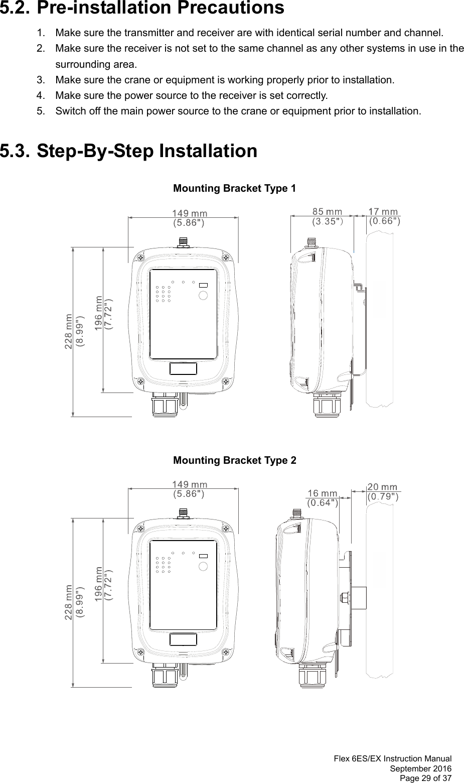  Flex 6ES/EX Instruction Manual September 2016 Page 29 of 37  5.2. Pre-installation Precautions 1.  Make sure the transmitter and receiver are with identical serial number and channel.   2.  Make sure the receiver is not set to the same channel as any other systems in use in the   surrounding area.  3.  Make sure the crane or equipment is working properly prior to installation.   4.  Make sure the power source to the receiver is set correctly.   5.  Switch off the main power source to the crane or equipment prior to installation.  5.3. Step-By-Step Installation  Mounting Bracket Type 1                   Mounting Bracket Type 2                    