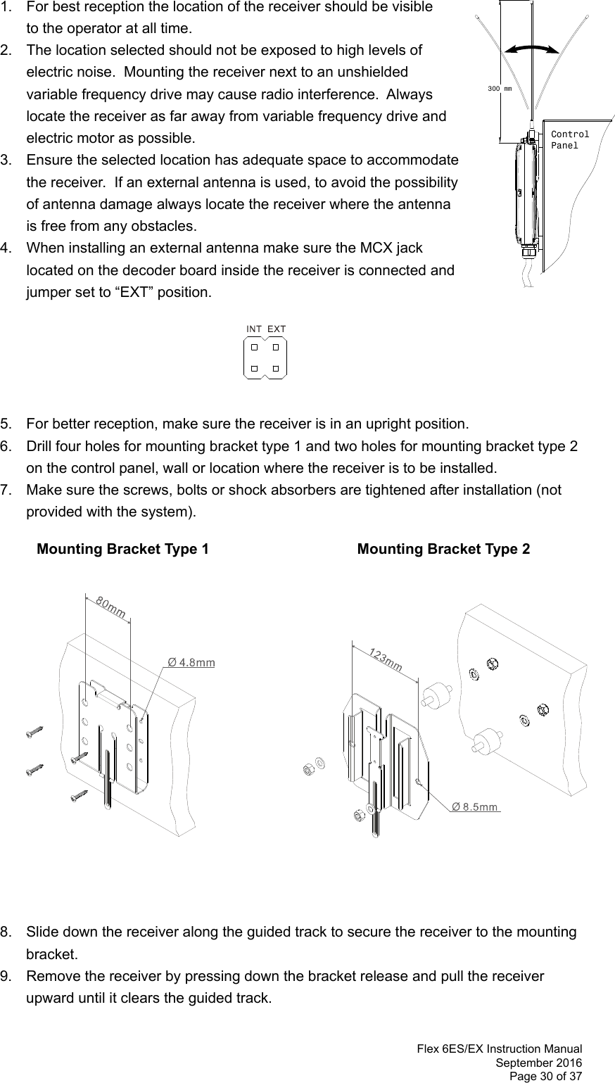  Flex 6ES/EX Instruction Manual September 2016 Page 30 of 37      1.  For best reception the location of the receiver should be visible    to the operator at all time.   2.  The location selected should not be exposed to high levels of electric noise.  Mounting the receiver next to an unshielded variable frequency drive may cause radio interference.  Always locate the receiver as far away from variable frequency drive and electric motor as possible.  3.  Ensure the selected location has adequate space to accommodate the receiver.  If an external antenna is used, to avoid the possibility of antenna damage always locate the receiver where the antenna is free from any obstacles.  4.  When installing an external antenna make sure the MCX jack located on the decoder board inside the receiver is connected and jumper set to “EXT” position.         5.  For better reception, make sure the receiver is in an upright position. 6.  Drill four holes for mounting bracket type 1 and two holes for mounting bracket type 2 on the control panel, wall or location where the receiver is to be installed.   7.  Make sure the screws, bolts or shock absorbers are tightened after installation (not provided with the system).             Mounting Bracket Type 1               Mounting Bracket Type 2                      8.  Slide down the receiver along the guided track to secure the receiver to the mounting bracket.   9.  Remove the receiver by pressing down the bracket release and pull the receiver upward until it clears the guided track.  300 mmControlPanel