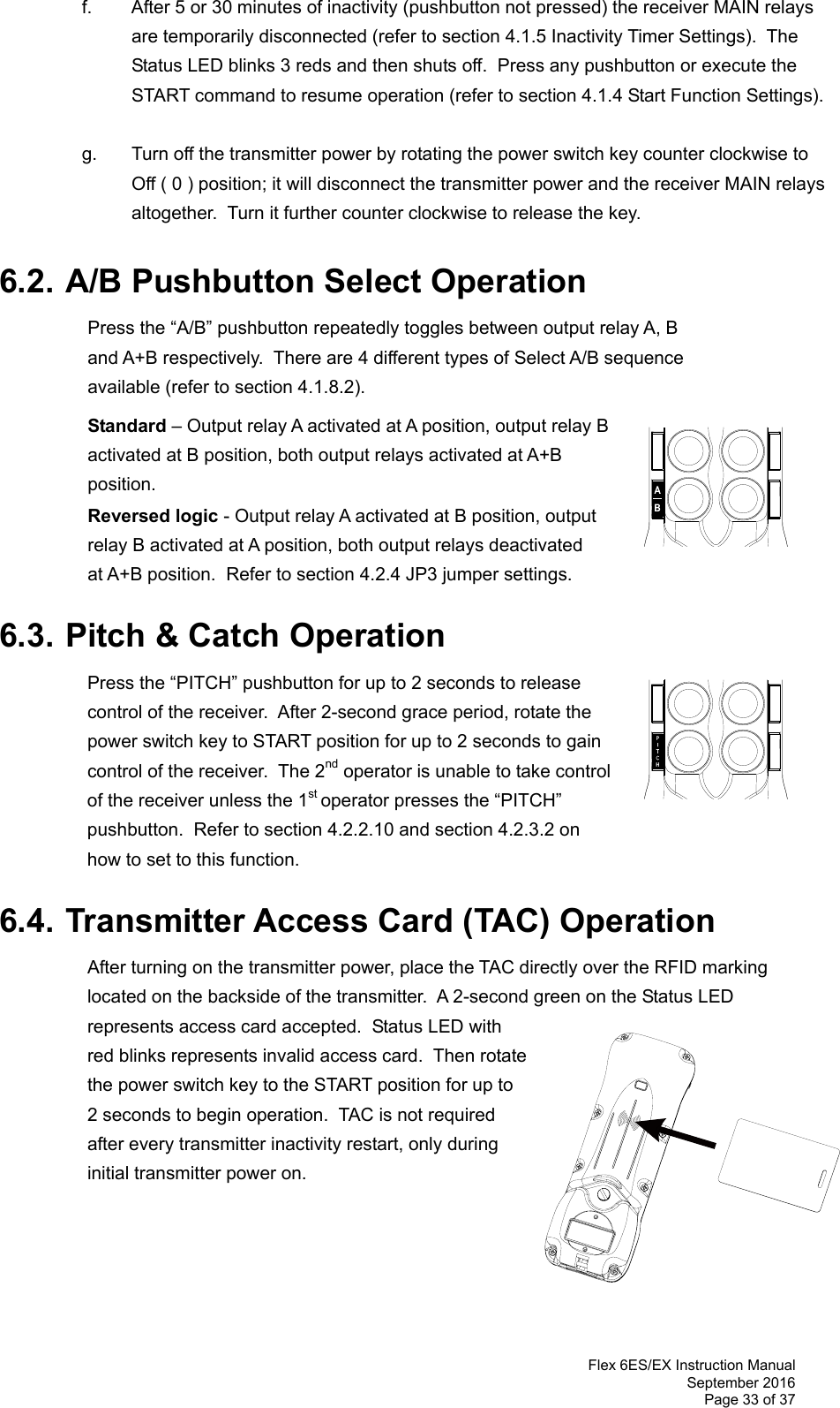  Flex 6ES/EX Instruction Manual September 2016 Page 33 of 37 f.  After 5 or 30 minutes of inactivity (pushbutton not pressed) the receiver MAIN relays are temporarily disconnected (refer to section 4.1.5 Inactivity Timer Settings).  The Status LED blinks 3 reds and then shuts off.  Press any pushbutton or execute the START command to resume operation (refer to section 4.1.4 Start Function Settings).    g.  Turn off the transmitter power by rotating the power switch key counter clockwise to Off ( 0 ) position; it will disconnect the transmitter power and the receiver MAIN relays altogether.  Turn it further counter clockwise to release the key.      6.2. A/B Pushbutton Select Operation   Press the “A/B” pushbutton repeatedly toggles between output relay A, B and A+B respectively.  There are 4 different types of Select A/B sequence available (refer to section 4.1.8.2).   Standard – Output relay A activated at A position, output relay B activated at B position, both output relays activated at A+B position.  Reversed logic - Output relay A activated at B position, output relay B activated at A position, both output relays deactivated at A+B position.  Refer to section 4.2.4 JP3 jumper settings.  6.3. Pitch &amp; Catch Operation  Press the “PITCH” pushbutton for up to 2 seconds to release control of the receiver.  After 2-second grace period, rotate the power switch key to START position for up to 2 seconds to gain control of the receiver.  The 2nd operator is unable to take control of the receiver unless the 1st operator presses the “PITCH” pushbutton.  Refer to section 4.2.2.10 and section 4.2.3.2 on  how to set to this function.      6.4. Transmitter Access Card (TAC) Operation  After turning on the transmitter power, place the TAC directly over the RFID marking located on the backside of the transmitter.  A 2-second green on the Status LED represents access card accepted.  Status LED with red blinks represents invalid access card.  Then rotate the power switch key to the START position for up to 2 seconds to begin operation.  TAC is not required after every transmitter inactivity restart, only during initial transmitter power on.               