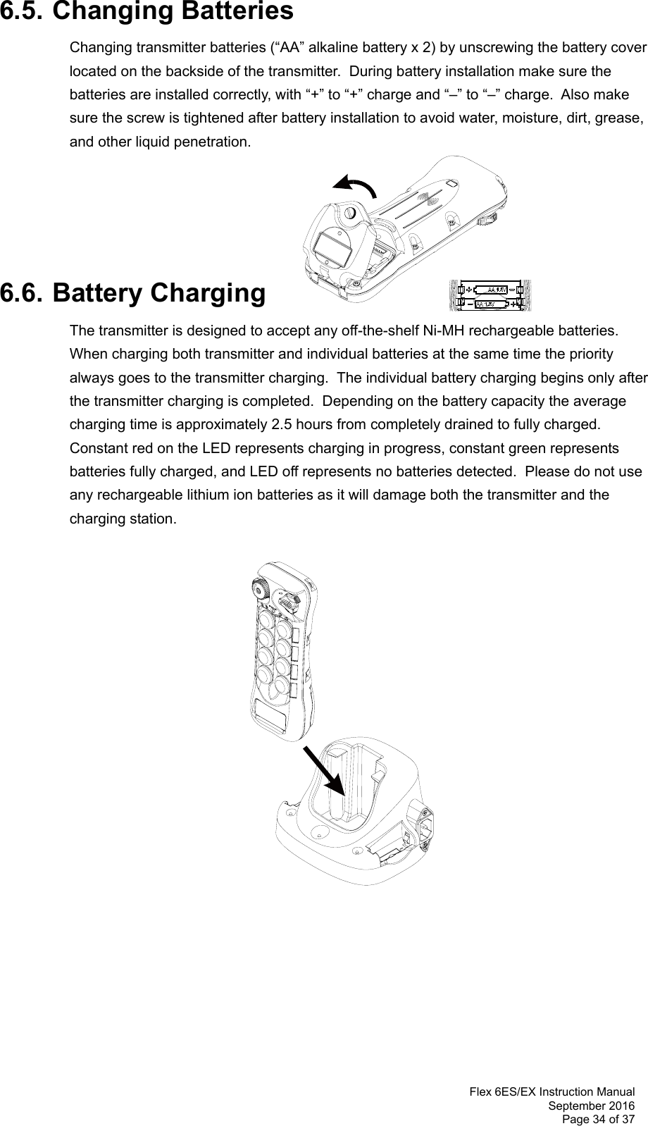  Flex 6ES/EX Instruction Manual September 2016 Page 34 of 37 6.5. Changing Batteries Changing transmitter batteries (“AA” alkaline battery x 2) by unscrewing the battery cover located on the backside of the transmitter.  During battery installation make sure the batteries are installed correctly, with “+” to “+” charge and “–” to “–” charge.  Also make sure the screw is tightened after battery installation to avoid water, moisture, dirt, grease, and other liquid penetration.      6.6. Battery Charging The transmitter is designed to accept any off-the-shelf Ni-MH rechargeable batteries.  When charging both transmitter and individual batteries at the same time the priority always goes to the transmitter charging.  The individual battery charging begins only after the transmitter charging is completed.  Depending on the battery capacity the average charging time is approximately 2.5 hours from completely drained to fully charged.  Constant red on the LED represents charging in progress, constant green represents batteries fully charged, and LED off represents no batteries detected.  Please do not use any rechargeable lithium ion batteries as it will damage both the transmitter and the charging station.                             