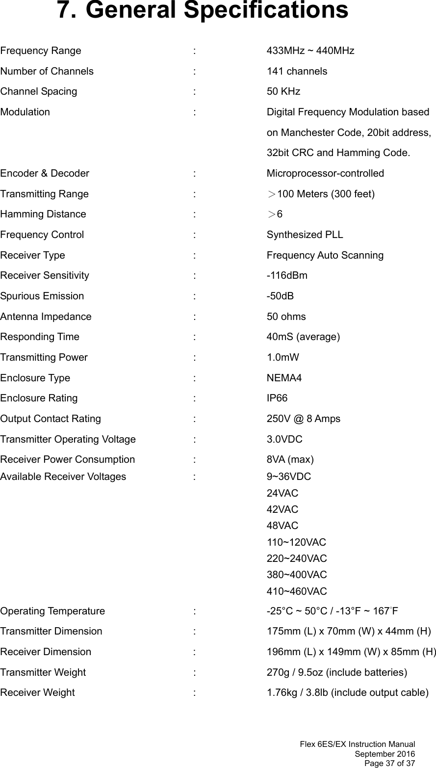  Flex 6ES/EX Instruction Manual September 2016 Page 37 of 37 7. General Specifications Frequency Range    :  433MHz ~ 440MHz   Number of Channels   :  141 channels Channel Spacing     :  50 KHz Modulation    :    Digital Frequency Modulation based  on Manchester Code, 20bit address,  32bit CRC and Hamming Code. Encoder &amp; Decoder   :  Microprocessor-controlled  Transmitting Range   :  ＞100 Meters (300 feet) Hamming Distance   :  ＞6 Frequency Control   :  Synthesized PLL  Receiver Type    :  Frequency Auto Scanning  Receiver Sensitivity   :  -116dBm  Spurious Emission   :  -50dB Antenna Impedance    :  50 ohms Responding Time    :  40mS (average) Transmitting Power   :  1.0mW  Enclosure Type    :  NEMA4 Enclosure Rating    :  IP66 Output Contact Rating      :    250V @ 8 Amps Transmitter Operating Voltage    :    3.0VDC  Receiver Power Consumption  :  8VA (max) Available Receiver Voltages    :    9~36VDC   24VAC 42VAC 48VAC 110~120VAC         220~240VAC         380~400VAC         410~460VAC Operating Temperature      :    -25°C ~ 50°C / -13°F ~ 167°F  Transmitter Dimension      :    175mm (L) x 70mm (W) x 44mm (H) Receiver Dimension      :    196mm (L) x 149mm (W) x 85mm (H) Transmitter Weight      :    270g / 9.5oz (include batteries) Receiver Weight        :    1.76kg / 3.8lb (include output cable)  