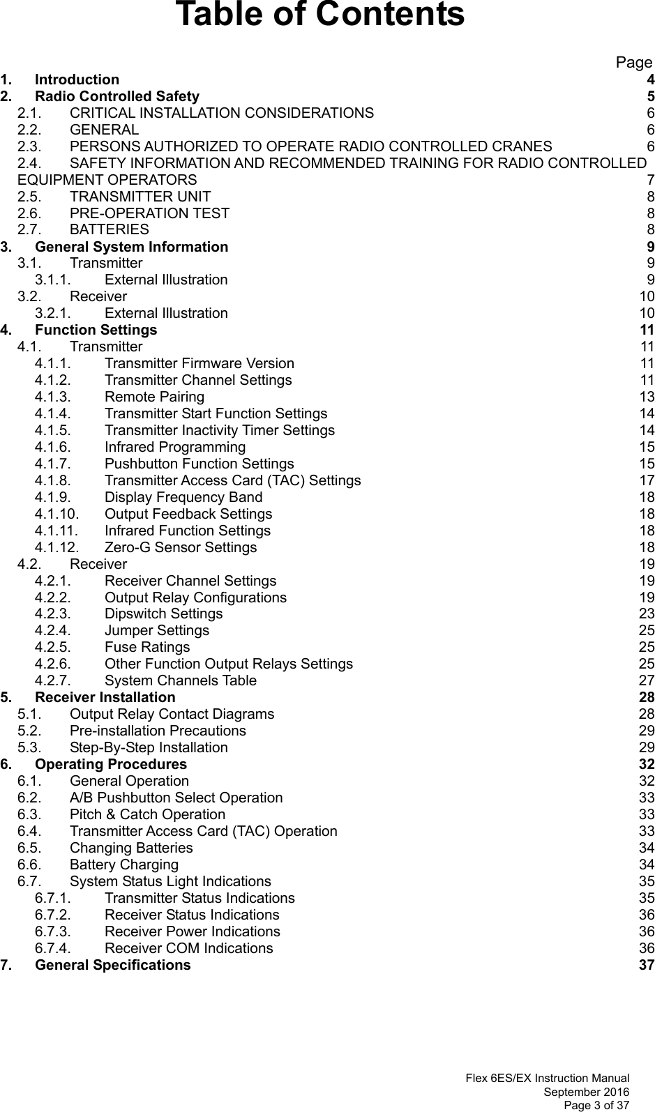  Flex 6ES/EX Instruction Manual September 2016 Page 3 of 37 Table of Contents                                                       Page 1. Introduction  4 2. Radio Controlled Safety  5 2.1. CRITICAL INSTALLATION CONSIDERATIONS  6 2.2. GENERAL  6 2.3. PERSONS AUTHORIZED TO OPERATE RADIO CONTROLLED CRANES  6 2.4. SAFETY INFORMATION AND RECOMMENDED TRAINING FOR RADIO CONTROLLED EQUIPMENT OPERATORS  7 2.5. TRANSMITTER UNIT  8 2.6. PRE-OPERATION TEST  8 2.7. BATTERIES  8 3. General System Information  9 3.1. Transmitter  9 3.1.1. External Illustration  9 3.2. Receiver  10 3.2.1. External Illustration  10 4. Function Settings  11 4.1. Transmitter  11 4.1.1. Transmitter Firmware Version  11 4.1.2. Transmitter Channel Settings  11 4.1.3. Remote Pairing  13 4.1.4. Transmitter Start Function Settings  14 4.1.5. Transmitter Inactivity Timer Settings  14 4.1.6. Infrared Programming  15 4.1.7. Pushbutton Function Settings  15 4.1.8. Transmitter Access Card (TAC) Settings  17 4.1.9. Display Frequency Band  18 4.1.10. Output Feedback Settings  18 4.1.11. Infrared Function Settings  18 4.1.12. Zero-G Sensor Settings  18 4.2. Receiver  19 4.2.1. Receiver Channel Settings  19 4.2.2. Output Relay Configurations  19 4.2.3. Dipswitch Settings  23 4.2.4. Jumper Settings  25 4.2.5. Fuse Ratings  25 4.2.6. Other Function Output Relays Settings  25 4.2.7. System Channels Table  27 5. Receiver Installation  28 5.1. Output Relay Contact Diagrams  28 5.2. Pre-installation Precautions  29 5.3. Step-By-Step Installation  29 6. Operating Procedures  32 6.1. General Operation  32 6.2. A/B Pushbutton Select Operation  33 6.3. Pitch &amp; Catch Operation  33 6.4. Transmitter Access Card (TAC) Operation  33 6.5. Changing Batteries  34 6.6. Battery Charging  34 6.7. System Status Light Indications  35 6.7.1. Transmitter Status Indications  35 6.7.2. Receiver Status Indications  36 6.7.3. Receiver Power Indications  36 6.7.4. Receiver COM Indications  36 7. General Specifications  37     