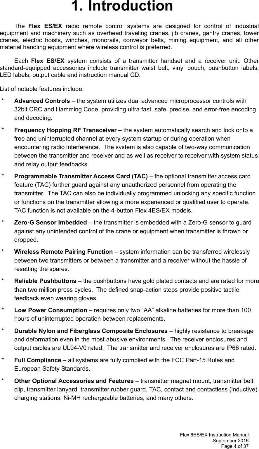 Flex 6ES/EX Instruction Manual September 2016 Page 4 of 37  1. Introduction The  Flex ES/EX radio remote control systems are designed for control of industrial equipment and machinery such as overhead traveling cranes, jib cranes, gantry cranes, tower cranes, electric hoists, winches, monorails, conveyor belts, mining equipment, and all other material handling equipment where wireless control is preferred.  Each  Flex ES/EX system consists of a transmitter handset and a receiver unit. Other standard-equipped accessories include transmitter waist belt, vinyl pouch, pushbutton labels, LED labels, output cable and instruction manual CD.  List of notable features include:  *  Advanced Controls – the system utilizes dual advanced microprocessor controls with 32bit CRC and Hamming Code, providing ultra fast, safe, precise, and error-free encoding and decoding.   *  Frequency Hopping RF Transceiver – the system automatically search and lock onto a free and uninterrupted channel at every system startup or during operation when encountering radio interference.  The system is also capable of two-way communication between the transmitter and receiver and as well as receiver to receiver with system status and relay output feedbacks.  *  Programmable Transmitter Access Card (TAC) – the optional transmitter access card feature (TAC) further guard against any unauthorized personnel from operating the transmitter.  The TAC can also be individually programmed unlocking any specific function or functions on the transmitter allowing a more experienced or qualified user to operate.  TAC function is not available on the 4-button Flex 4ES/EX models.  *  Zero-G Sensor Imbedded – the transmitter is embedded with a Zero-G sensor to guard against any unintended control of the crane or equipment when transmitter is thrown or dropped.  *  Wireless Remote Pairing Function – system information can be transferred wirelessly between two transmitters or between a transmitter and a receiver without the hassle of resetting the spares.  *  Reliable Pushbuttons – the pushbuttons have gold plated contacts and are rated for more than two million press cycles.  The defined snap-action steps provide positive tactile feedback even wearing gloves.  *  Low Power Consumption – requires only two “AA” alkaline batteries for more than 100 hours of uninterrupted operation between replacements.     *  Durable Nylon and Fiberglass Composite Enclosures – highly resistance to breakage and deformation even in the most abusive environments.  The receiver enclosures and output cables are UL94-V0 rated.  The transmitter and receiver enclosures are IP66 rated.  *  Full Compliance – all systems are fully complied with the FCC Part-15 Rules and European Safety Standards.  *  Other Optional Accessories and Features – transmitter magnet mount, transmitter belt clip, transmitter lanyard, transmitter rubber guard, TAC, contact and contactless (inductive) charging stations, Ni-MH rechargeable batteries, and many others. 