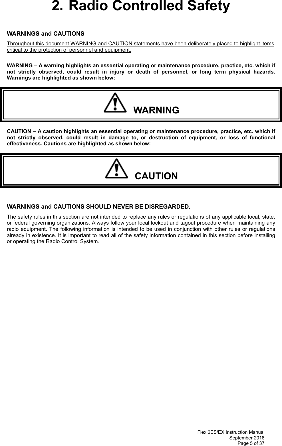  Flex 6ES/EX Instruction Manual September 2016 Page 5 of 37 2. Radio Controlled Safety  WARNINGS and CAUTIONS     Throughout this document WARNING and CAUTION statements have been deliberately placed to highlight items critical to the protection of personnel and equipment.  WARNING – A warning highlights an essential operating or maintenance procedure, practice, etc. which if not strictly observed, could result in injury or death of personnel, or long term physical hazards. Warnings are highlighted as shown below:   WARNING CAUTION – A caution highlights an essential operating or maintenance procedure, practice, etc. which if not strictly observed, could result in damage to, or destruction of equipment, or loss of functional effectiveness. Cautions are highlighted as shown below:   CAUTION  WARNINGS and CAUTIONS SHOULD NEVER BE DISREGARDED. The safety rules in this section are not intended to replace any rules or regulations of any applicable local, state, or federal governing organizations. Always follow your local lockout and tagout procedure when maintaining any radio equipment. The following information is intended to be used in conjunction with other rules or regulations already in existence. It is important to read all of the safety information contained in this section before installing or operating the Radio Control System.                 