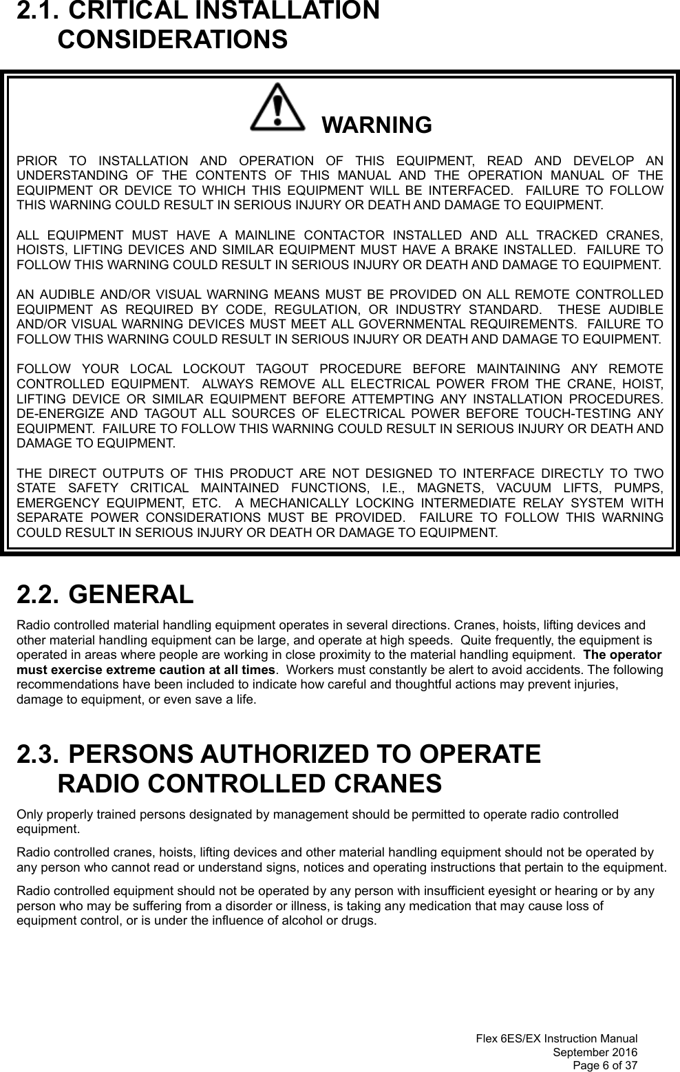  Flex 6ES/EX Instruction Manual September 2016 Page 6 of 37  2.1. CRITICAL INSTALLATION CONSIDERATIONS   WARNING PRIOR TO INSTALLATION AND OPERATION OF THIS EQUIPMENT, READ AND DEVELOP AN UNDERSTANDING OF THE CONTENTS OF THIS MANUAL AND THE OPERATION MANUAL OF THE EQUIPMENT OR DEVICE TO WHICH THIS EQUIPMENT WILL BE INTERFACED.  FAILURE TO FOLLOW THIS WARNING COULD RESULT IN SERIOUS INJURY OR DEATH AND DAMAGE TO EQUIPMENT. ALL EQUIPMENT MUST HAVE A MAINLINE CONTACTOR INSTALLED AND ALL TRACKED CRANES, HOISTS, LIFTING DEVICES AND SIMILAR EQUIPMENT MUST HAVE A BRAKE INSTALLED.  FAILURE TO FOLLOW THIS WARNING COULD RESULT IN SERIOUS INJURY OR DEATH AND DAMAGE TO EQUIPMENT. AN AUDIBLE AND/OR VISUAL WARNING MEANS MUST BE PROVIDED ON ALL REMOTE CONTROLLED EQUIPMENT AS REQUIRED BY CODE, REGULATION, OR INDUSTRY STANDARD.  THESE AUDIBLE AND/OR VISUAL WARNING DEVICES MUST MEET ALL GOVERNMENTAL REQUIREMENTS.  FAILURE TO FOLLOW THIS WARNING COULD RESULT IN SERIOUS INJURY OR DEATH AND DAMAGE TO EQUIPMENT. FOLLOW YOUR LOCAL LOCKOUT TAGOUT PROCEDURE BEFORE MAINTAINING ANY REMOTE CONTROLLED EQUIPMENT.  ALWAYS REMOVE ALL ELECTRICAL POWER FROM THE CRANE, HOIST, LIFTING DEVICE OR SIMILAR EQUIPMENT BEFORE ATTEMPTING ANY INSTALLATION PROCEDURES.  DE-ENERGIZE AND TAGOUT ALL SOURCES OF ELECTRICAL POWER BEFORE TOUCH-TESTING ANY EQUIPMENT.  FAILURE TO FOLLOW THIS WARNING COULD RESULT IN SERIOUS INJURY OR DEATH AND DAMAGE TO EQUIPMENT. THE DIRECT OUTPUTS OF THIS PRODUCT ARE NOT DESIGNED TO INTERFACE DIRECTLY TO TWO STATE SAFETY CRITICAL MAINTAINED FUNCTIONS, I.E., MAGNETS, VACUUM LIFTS, PUMPS, EMERGENCY EQUIPMENT, ETC.  A MECHANICALLY LOCKING INTERMEDIATE RELAY SYSTEM WITH SEPARATE POWER CONSIDERATIONS MUST BE PROVIDED.  FAILURE TO FOLLOW THIS WARNING COULD RESULT IN SERIOUS INJURY OR DEATH OR DAMAGE TO EQUIPMENT.  2.2. GENERAL Radio controlled material handling equipment operates in several directions. Cranes, hoists, lifting devices and other material handling equipment can be large, and operate at high speeds.  Quite frequently, the equipment is operated in areas where people are working in close proximity to the material handling equipment.  The operator must exercise extreme caution at all times.  Workers must constantly be alert to avoid accidents. The following recommendations have been included to indicate how careful and thoughtful actions may prevent injuries, damage to equipment, or even save a life.   2.3. PERSONS AUTHORIZED TO OPERATE RADIO CONTROLLED CRANES Only properly trained persons designated by management should be permitted to operate radio controlled equipment. Radio controlled cranes, hoists, lifting devices and other material handling equipment should not be operated by any person who cannot read or understand signs, notices and operating instructions that pertain to the equipment. Radio controlled equipment should not be operated by any person with insufficient eyesight or hearing or by any person who may be suffering from a disorder or illness, is taking any medication that may cause loss of equipment control, or is under the influence of alcohol or drugs.     