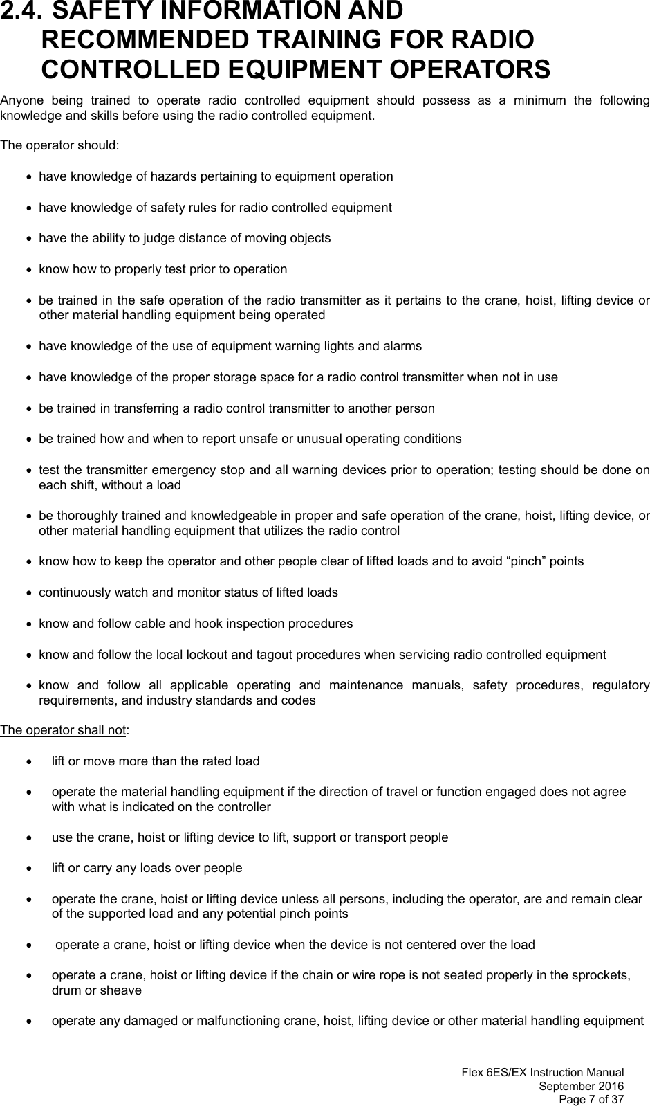  Flex 6ES/EX Instruction Manual September 2016 Page 7 of 37 2.4. SAFETY INFORMATION AND RECOMMENDED TRAINING FOR RADIO CONTROLLED EQUIPMENT OPERATORS Anyone being trained to operate radio controlled equipment should possess as a minimum the following knowledge and skills before using the radio controlled equipment. The operator should:   have knowledge of hazards pertaining to equipment operation   have knowledge of safety rules for radio controlled equipment   have the ability to judge distance of moving objects   know how to properly test prior to operation    be trained in the safe operation of the radio transmitter as it pertains to the crane, hoist, lifting device or other material handling equipment being operated   have knowledge of the use of equipment warning lights and alarms   have knowledge of the proper storage space for a radio control transmitter when not in use   be trained in transferring a radio control transmitter to another person   be trained how and when to report unsafe or unusual operating conditions   test the transmitter emergency stop and all warning devices prior to operation; testing should be done on each shift, without a load   be thoroughly trained and knowledgeable in proper and safe operation of the crane, hoist, lifting device, or other material handling equipment that utilizes the radio control     know how to keep the operator and other people clear of lifted loads and to avoid “pinch” points   continuously watch and monitor status of lifted loads   know and follow cable and hook inspection procedures   know and follow the local lockout and tagout procedures when servicing radio controlled equipment  know and follow all applicable operating and maintenance manuals, safety procedures, regulatory requirements, and industry standards and codes The operator shall not:     lift or move more than the rated load    operate the material handling equipment if the direction of travel or function engaged does not agree with what is indicated on the controller    use the crane, hoist or lifting device to lift, support or transport people     lift or carry any loads over people    operate the crane, hoist or lifting device unless all persons, including the operator, are and remain clear of the supported load and any potential pinch points     operate a crane, hoist or lifting device when the device is not centered over the load    operate a crane, hoist or lifting device if the chain or wire rope is not seated properly in the sprockets, drum or sheave    operate any damaged or malfunctioning crane, hoist, lifting device or other material handling equipment  
