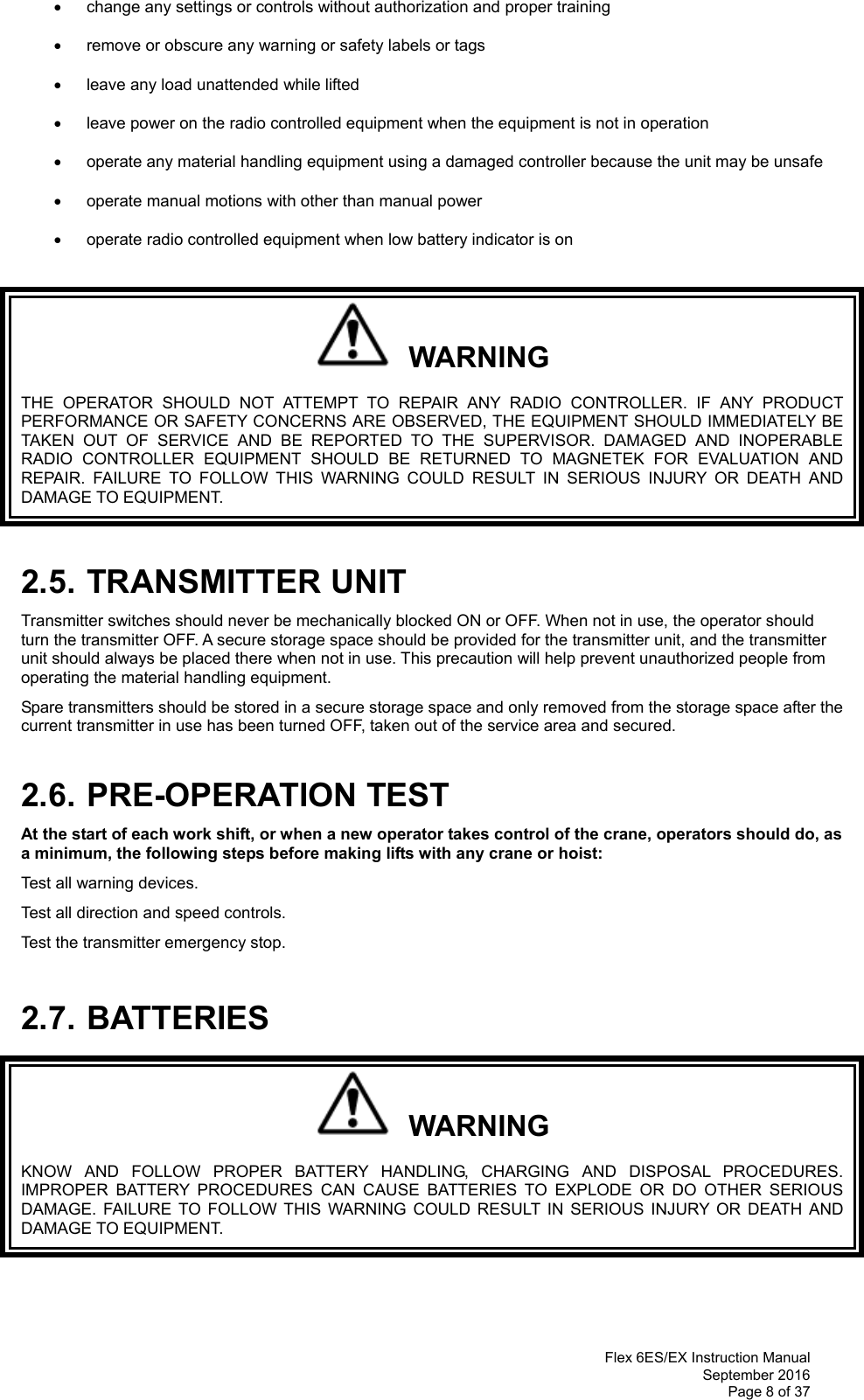  Flex 6ES/EX Instruction Manual September 2016 Page 8 of 37   change any settings or controls without authorization and proper training    remove or obscure any warning or safety labels or tags    leave any load unattended while lifted     leave power on the radio controlled equipment when the equipment is not in operation    operate any material handling equipment using a damaged controller because the unit may be unsafe    operate manual motions with other than manual power      operate radio controlled equipment when low battery indicator is on     WARNING THE OPERATOR SHOULD NOT ATTEMPT TO REPAIR ANY RADIO CONTROLLER. IF ANY PRODUCT PERFORMANCE OR SAFETY CONCERNS ARE OBSERVED, THE EQUIPMENT SHOULD IMMEDIATELY BE TAKEN OUT OF SERVICE AND BE REPORTED TO THE SUPERVISOR. DAMAGED AND INOPERABLE RADIO CONTROLLER EQUIPMENT SHOULD BE RETURNED TO MAGNETEK FOR EVALUATION AND REPAIR. FAILURE TO FOLLOW THIS WARNING COULD RESULT IN SERIOUS INJURY OR DEATH AND DAMAGE TO EQUIPMENT.  2.5. TRANSMITTER UNIT Transmitter switches should never be mechanically blocked ON or OFF. When not in use, the operator should turn the transmitter OFF. A secure storage space should be provided for the transmitter unit, and the transmitter unit should always be placed there when not in use. This precaution will help prevent unauthorized people from operating the material handling equipment. Spare transmitters should be stored in a secure storage space and only removed from the storage space after the current transmitter in use has been turned OFF, taken out of the service area and secured.  2.6. PRE-OPERATION TEST At the start of each work shift, or when a new operator takes control of the crane, operators should do, as a minimum, the following steps before making lifts with any crane or hoist:  Test all warning devices. Test all direction and speed controls. Test the transmitter emergency stop.  2.7. BATTERIES   WARNING KNOW AND FOLLOW PROPER BATTERY HANDLING, CHARGING AND DISPOSAL PROCEDURES. IMPROPER BATTERY PROCEDURES CAN CAUSE BATTERIES TO EXPLODE OR DO OTHER SERIOUS DAMAGE. FAILURE TO FOLLOW THIS WARNING COULD RESULT IN SERIOUS INJURY OR DEATH AND DAMAGE TO EQUIPMENT.   