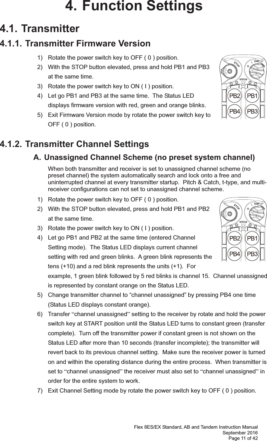 Flex 8ES/EX Standard, AB and Tandem Instruction Manual September 2016 Page 11 of 42 4. Function Settings 4.1. Transmitter 4.1.1. Transmitter Firmware Version 1)  Rotate the power switch key to OFF ( 0 ) position. 2)  With the STOP button elevated, press and hold PB1 and PB3 at the same time. 3)  Rotate the power switch key to ON ( I ) position. 4)  Let go PB1 and PB3 at the same time.  The Status LED displays firmware version with red, green and orange blinks. 5)  Exit Firmware Version mode by rotate the power switch key to OFF ( 0 ) position. 4.1.2. Transmitter Channel Settings   A. Unassigned Channel Scheme (no preset system channel)    When both transmitter and receiver is set to unassigned channel scheme (no preset channel) the system automatically search and lock onto a free and uninterrupted channel at every transmitter startup.  Pitch &amp; Catch, t-type, and multi-receiver configurations can not set to unassigned channel scheme.       1)  Rotate the power switch key to OFF ( 0 ) position. 2)  With the STOP button elevated, press and hold PB1 and PB2 at the same time.3)  Rotate the power switch key to ON ( I ) position.4)  Let go PB1 and PB2 at the same time (entered Channel Setting mode).  The Status LED displays current channel setting with red and green blinks.  A green blink represents the tens (+10) and a red blink represents the units (+1).  For example, 1 green blink followed by 5 red blinks is channel 15.  Channel unassigned is represented by constant orange on the Status LED. 5)  Change transmitter channel to “channel unassigned” by pressing PB4 one time (Status LED displays constant orange). 6) Transfer “channel unassigned” setting to the receiver by rotate and hold the power switch key at START position until the Status LED turns to constant green (transfer complete).  Turn off the transmitter power if constant green is not shown on the Status LED after more than 10 seconds (transfer incomplete); the transmitter will revert back to its previous channel setting.  Make sure the receiver power is turned on and within the operating distance during the entire process.  When transmitter is set to “channel unassigned” the receiver must also set to “channel unassigned” in order for the entire system to work. 7)  Exit Channel Setting mode by rotate the power switch key to OFF ( 0 ) position.   