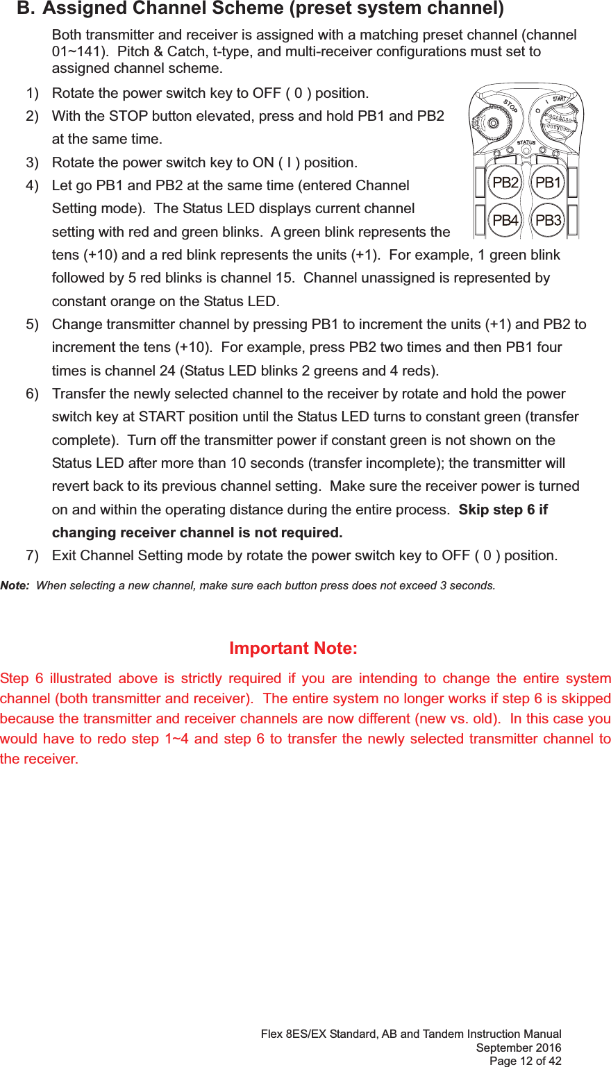 Flex 8ES/EX Standard, AB and Tandem Instruction Manual September 2016 Page 12 of 42     B. Assigned Channel Scheme (preset system channel)   Both transmitter and receiver is assigned with a matching preset channel (channel 01~).  Pitch &amp; Catch, t-type, and multi-receiver configurations must set to assigned channel scheme.       1)  Rotate the power switch key to OFF ( 0 ) position. 2)  With the STOP button elevated, press and hold PB1 and PB2 at the same time.3)  Rotate the power switch key to ON ( I ) position.4)  Let go PB1 and PB2 at the same time (entered Channel Setting mode).  The Status LED displays current channel setting with red and green blinks.  A green blink represents the tens (+10) and a red blink represents the units (+1).  For example, 1 green blink followed by 5 red blinks is channel 15.  Channel unassigned is represented by constant orange on the Status LED. 5)  Change transmitter channel by pressing PB1 to increment the units (+1) and PB2 to increment the tens (+10).  For example, press PB2 two times and then PB1 four times is channel 24 (Status LED blinks 2 greens and 4 reds). 6)  Transfer the newly selected channel to the receiver by rotate and hold the power switch key at START position until the Status LED turns to constant green (transfer complete).  Turn off the transmitter power if constant green is not shown on the Status LED after more than 10 seconds (transfer incomplete); the transmitter will revert back to its previous channel setting.  Make sure the receiver power is turned on and within the operating distance during the entire process.  Skip step 6 if changing receiver channel is not required. 7)  Exit Channel Setting mode by rotate the power switch key to OFF ( 0 ) position. Note:  When selecting a new channel, make sure each button press does not exceed 3 seconds.  Important Note: Step 6 illustrated above is strictly required if you are intending to change the entire system channel (both transmitter and receiver).  The entire system no longer works if step 6 is skipped because the transmitter and receiver channels are now different (new vs. old).  In this case you would have to redo step 1~4 and step 6 to transfer the newly selected transmitter channel to the receiver.  