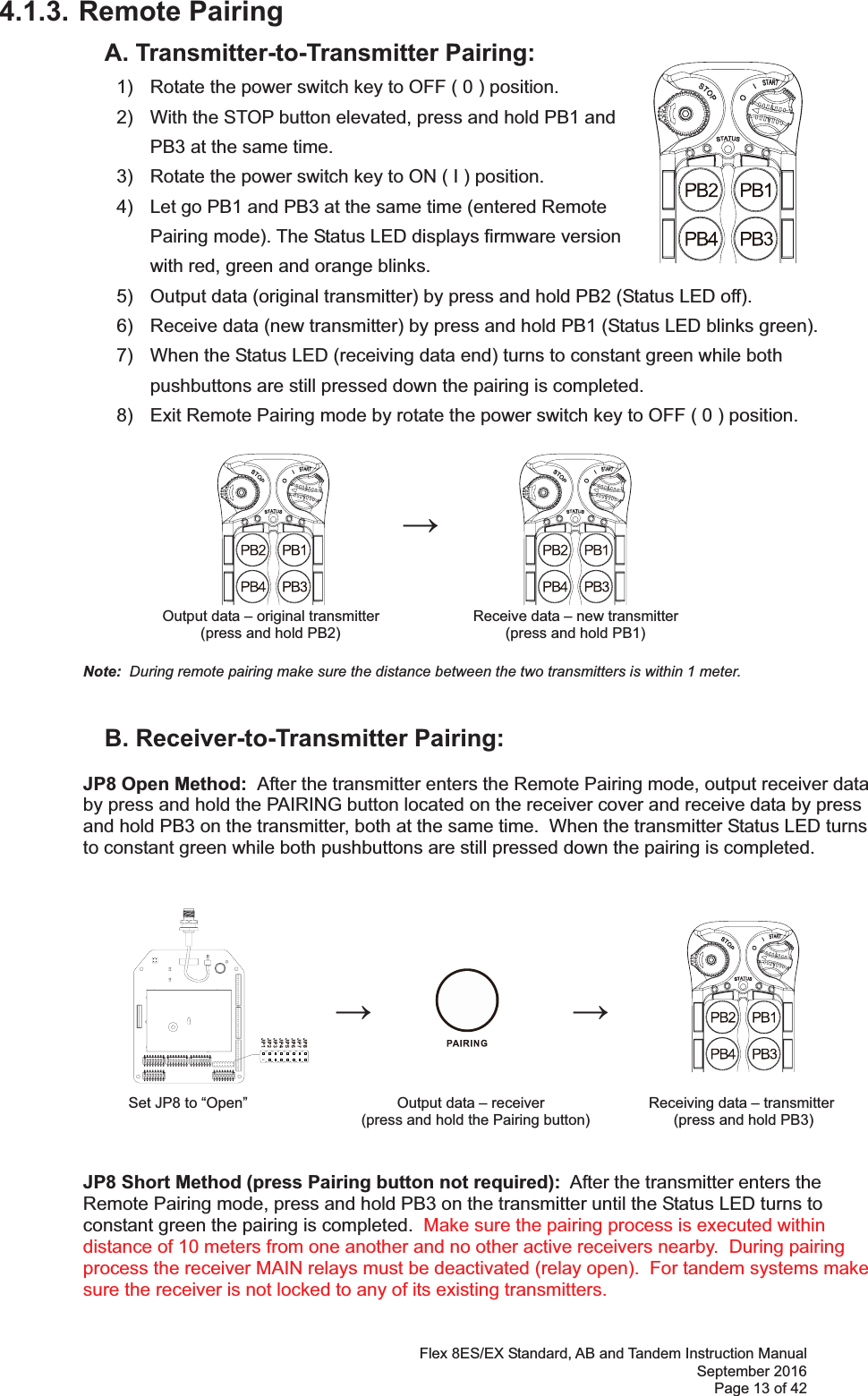 Flex 8ES/EX Standard, AB and Tandem Instruction Manual September 2016 Page 13 of 42 4.1.3. Remote Pairing   A. Transmitter-to-Transmitter Pairing:   1)  Rotate the power switch key to OFF ( 0 ) position. 2)  With the STOP button elevated, press and hold PB1 and PB3 at the same time. 3)  Rotate the power switch key to ON ( I ) position.  4)  Let go PB1 and PB3 at the same time (entered Remote Pairing mode). The Status LED displays firmware version with red, green and orange blinks.   5)  Output data (original transmitter) by press and hold PB2 (Status LED off). 6)  Receive data (new transmitter) by press and hold PB1 (Status LED blinks green). 7)  When the Status LED (receiving data end) turns to constant green while both pushbuttons are still pressed down the pairing is completed. 8)  Exit Remote Pairing mode by rotate the power switch key to OFF ( 0 ) position.                 Output data – original transmitter      Receive data – new transmitter (press and hold PB2)                           (press and hold PB1)   Note:  During remote pairing make sure the distance between the two transmitters is within 1 meter.         B. Receiver-to-Transmitter Pairing:  JP8 Open Method:  After the transmitter enters the Remote Pairing mode, output receiver data  by press and hold the PAIRING button located on the receiver cover and receive data by press  and hold PB3 on the transmitter, both at the same time.  When the transmitter Status LED turns  to constant green while both pushbuttons are still pressed down the pairing is completed.                                                                   Set JP8 to “Open”                                    Output data – receiver             Receiving data – transmitter  (press and hold the Pairing button)                   (press and hold PB3)   JP8 Short Method (press Pairing button not required):  After the transmitter enters the  Remote Pairing mode, press and hold PB3 on the transmitter until the Status LED turns to  constant green the pairing is completed.  Make sure the pairing process is executed within distance of 10 meters from one another and no other active receivers nearby.  During pairing process the receiver MAIN relays must be deactivated (relay open).  For tandem systems make sure the receiver is not locked to any of its existing transmitters.   