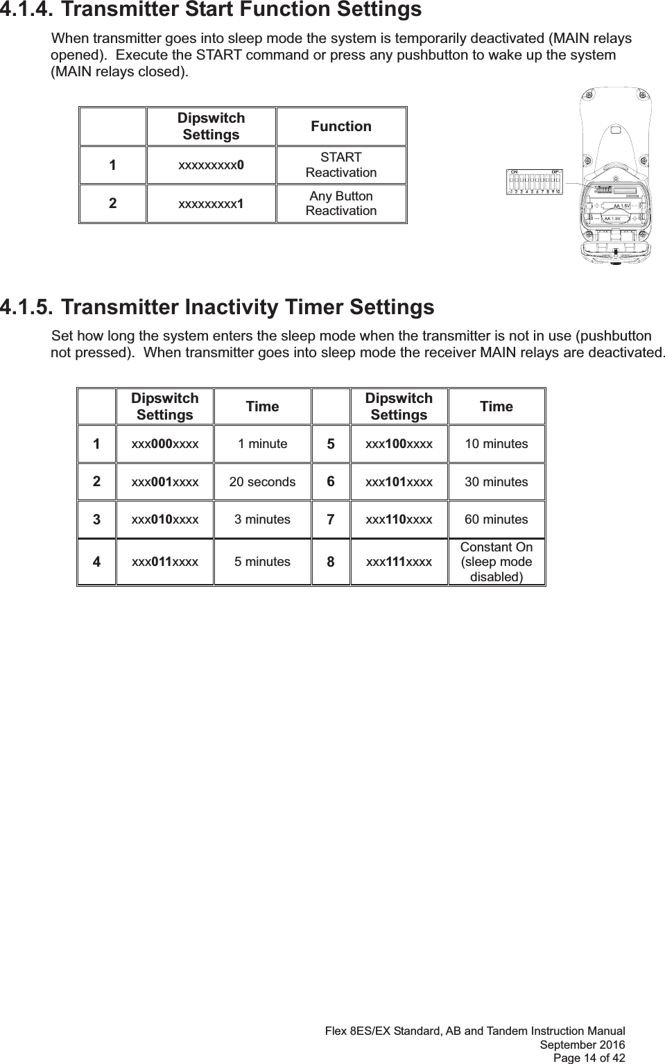 Flex 8ES/EX Standard, AB and Tandem Instruction Manual September 2016 Page 14 of 42  4.1.4. Transmitter Start Function Settings  When transmitter goes into sleep mode the system is temporarily deactivated (MAIN relays opened).  Execute the START command or press any pushbutton to wake up the system (MAIN relays closed).              4.1.5. Transmitter Inactivity Timer Settings  Set how long the system enters the sleep mode when the transmitter is not in use (pushbutton not pressed).  When transmitter goes into sleep mode the receiver MAIN relays are deactivated.  Dipswitch Settings  Time  Dipswitch Settings  Time 1  xxx000xxxx  1 minute  5  xxx100xxxx  10 minutes 2  xxx001xxxx  20 seconds  6  xxx101xxxx  30 minutes 3  xxx010xxxx  3 minutes  7  xxx110xxxx  60 minutes 4  xxx011xxxx  5 minutes  8  xxx111xxxx Constant On (sleep mode disabled) Dipswitch Settings  Function 1  xxxxxxxxx0 START Reactivation 2  xxxxxxxxx1 Any Button  Reactivation