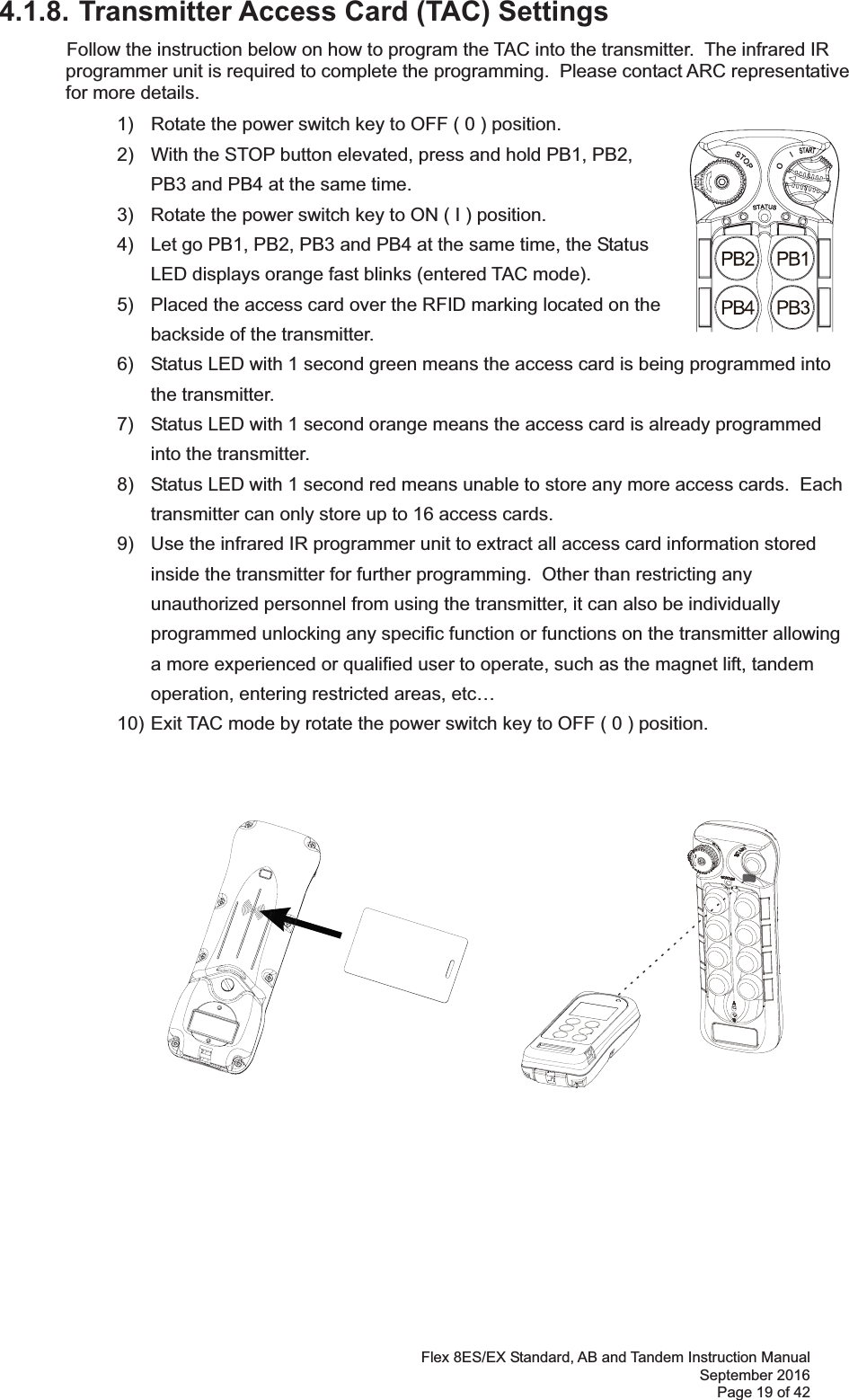 Flex 8ES/EX Standard, AB and Tandem Instruction Manual September 2016 Page 19 of 42 4.1.8. Transmitter Access Card (TAC) Settings  Follow the instruction below on how to program the TAC into the transmitter.  The infrared IR programmer unit is required to complete the programming.  Please contact ARC representative for more details.   1)  Rotate the power switch key to OFF ( 0 ) position. 2)  With the STOP button elevated, press and hold PB1, PB2, PB3 and PB4 at the same time. 3)  Rotate the power switch key to ON ( I ) position.  4)  Let go PB1, PB2, PB3 and PB4 at the same time, the Status LED displays orange fast blinks (entered TAC mode).   5)  Placed the access card over the RFID marking located on the backside of the transmitter.   6)  Status LED with 1 second green means the access card is being programmed into the transmitter. 7)  Status LED with 1 second orange means the access card is already programmed into the transmitter.  8)  Status LED with 1 second red means unable to store any more access cards.  Each transmitter can only store up to 16 access cards. 9)  Use the infrared IR programmer unit to extract all access card information stored inside the transmitter for further programming.  Other than restricting any unauthorized personnel from using the transmitter, it can also be individually programmed unlocking any specific function or functions on the transmitter allowing a more experienced or qualified user to operate, such as the magnet lift, tandem operation, entering restricted areas, etc…   10) Exit TAC mode by rotate the power switch key to OFF ( 0 ) position. 