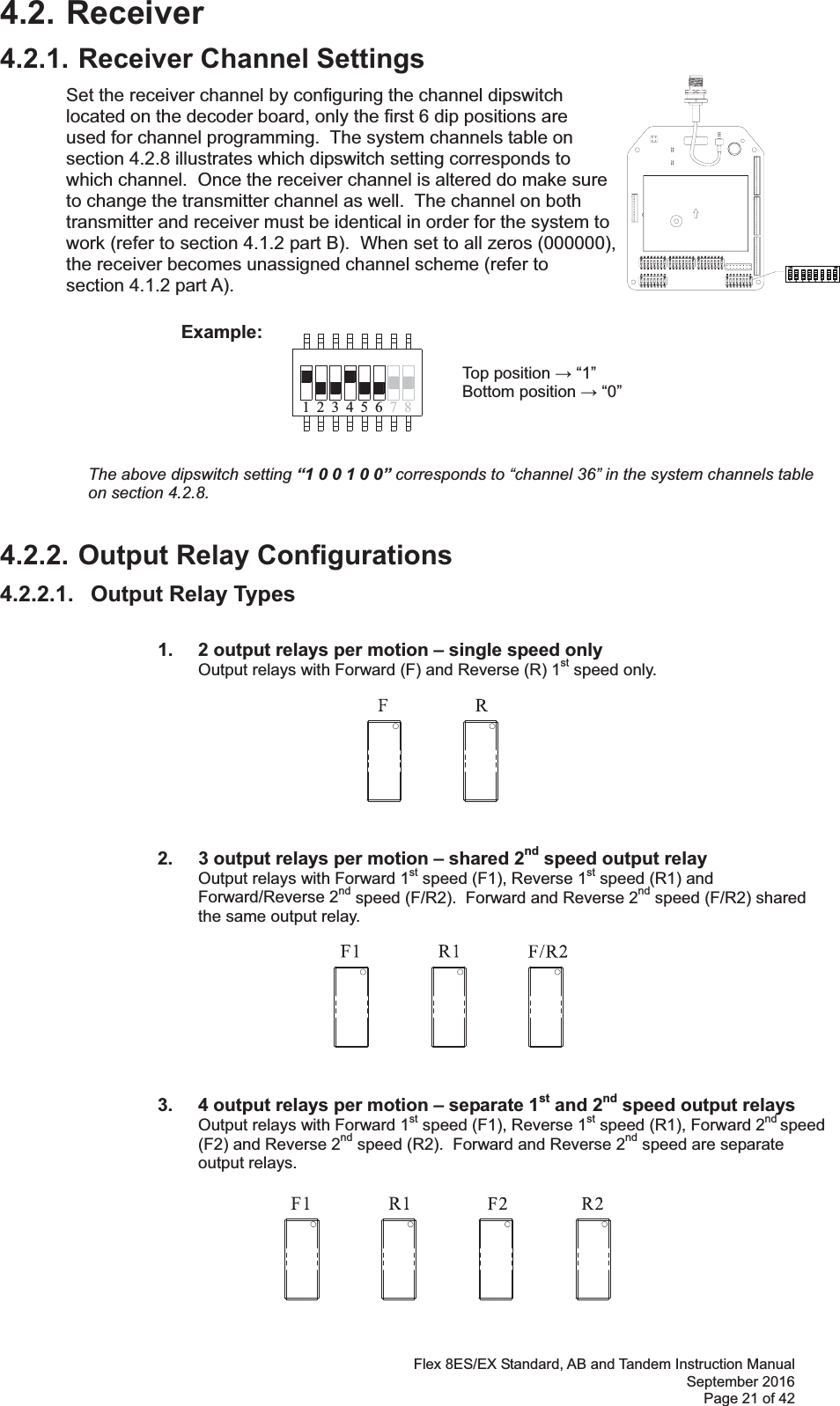 Flex 8ES/EX Standard, AB and Tandem Instruction Manual September 2016 Page 21 of 42 71 423 56 84.2. Receiver 4.2.1. Receiver Channel Settings Set the receiver channel by configuring the channel dipswitch located on the decoder board, only the first 6 dip positions are used for channel programming.  The system channels table on section 4.2.8 illustrates which dipswitch setting corresponds to which channel.  Once the receiver channel is altered do make sure to change the transmitter channel as well.  The channel on both transmitter and receiver must be identical in order for the system to work (refer to section 4.1.2 part B).  When set to all zeros (000000), the receiver becomes unassigned channel scheme (refer to section 4.1.2 part A).              Example:                Top position  “1”        Bottom position  “0”      The above dipswitch setting “1 0 0 1 0 0” corresponds to “channel 36” in the system channels table on section 4.2.8.4.2.2. Output Relay Configurations 4.2.2.1.   Output Relay Types    1.   2 output relays per motion – single speed only Output relays with Forward (F) and Reverse (R) 1st speed only.                  2.   3 output relays per motion – shared 2nd speed output relay Output relays with Forward 1st speed (F1), Reverse 1st speed (R1) and Forward/Reverse 2nd speed (F/R2).  Forward and Reverse 2nd speed (F/R2) shared the same output relay.                     3.  4 output relays per motion – separate 1st and 2nd speed output relays Output relays with Forward 1st speed (F1), Reverse 1st speed (R1), Forward 2nd speed (F2) and Reverse 2nd speed (R2).  Forward and Reverse 2nd speed are separate output relays.    