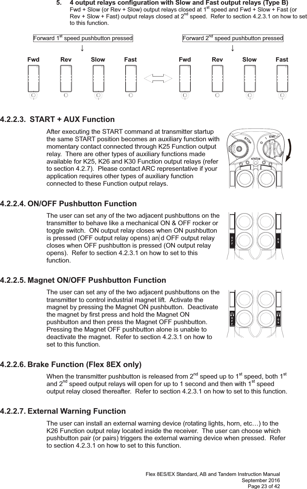 Flex 8ES/EX Standard, AB and Tandem Instruction Manual September 2016 Page 23 of 42 Fwd Rev Slow Fast Fwd Rev Slow Fast 5.  4 output relays configuration with Slow and Fast output relays (Type B)   Fwd + Slow (or Rev + Slow) output relays closed at 1st speed and Fwd + Slow + Fast (or Rev + Slow + Fast) output relays closed at 2nd speed.  Refer to section 4.2.3.1 on how to set to this function.            Forward 1st speed pushbutton pressed                 Forward 2nd speed pushbutton pressed                       ġ ġ ġ ġ ġ ġġ         ġġġġġ   4.2.2.3.  START + AUX Function After executing the START command at transmitter startup the same START position becomes an auxiliary function with momentary contact connected through K25 Function output relay.  There are other types of auxiliary functions made available for K25, K26 and K30 Function output relays (refer to section 4.2.7).  Please contact ARC representative if your application requires other types of auxiliary function connected to these Function output relays.       4.2.2.4. ON/OFF Pushbutton Function The user can set any of the two adjacent pushbuttons on the transmitter to behave like a mechanical ON &amp; OFF rocker or toggle switch.  ON output relay closes when ON pushbutton is pressed (OFF output relay opens) an d OFF output relay closes when OFF pushbutton is pressed (ON output relay opens).  Refer to section 4.2.3.1 on how to set to this function.     4.2.2.5. Magnet ON/OFF Pushbutton Function The user can set any of the two adjacent pushbuttons on the transmitter to control industrial magnet lift.  Activate the magnet by pressing the Magnet ON pushbutton.  Deactivate the magnet by first press and hold the Magnet ON pushbutton and then press the Magnet OFF pushbutton.  Pressing the Magnet OFF pushbutton alone is unable to deactivate the magnet.  Refer to section 4.2.3.1 on how to set to this function.    4.2.2.6. Brake Function (Flex 8EX only) When the transmitter pushbutton is released from 2nd speed up to 1st speed, both 1st and 2nd speed output relays will open for up to 1 second and then with 1st speed output relay closed thereafter.  Refer to section 4.2.3.1 on how to set to this function.    4.2.2.7. External Warning Function The user can install an external warning device (rotating lights, horn, etc…) to the K26 Function output relay located inside the receiver.  The user can choose which pushbutton pair (or pairs) triggers the external warning device when pressed.  Refer to section 4.2.3.1 on how to set to this function.  