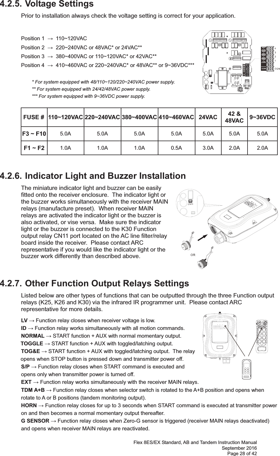 Flex 8ES/EX Standard, AB and Tandem Instruction Manual September 2016 Page 28 of 42 4.2.5. Voltage Settings Prior to installation always check the voltage setting is correct for your application.      Position 1    110~120VAC   Position 2    220~240VAC or 48VAC* or 24VAC**   Position 3    380~400VAC or 110~120VAC* or 42VAC**   Position 4    410~460VAC or 220~240VAC* or 48VAC** or 9~36VDC***                  * For system equipped with 48/110~120/220~240VAC power supply.     ** For system equipped with 24/42/48VAC power supply.   *** For system equipped with 9~36VDC power supply. FUSE #  110~120VAC 220~240VAC 380~400VAC 410~460VAC 24VAC  42 &amp; 48VAC  9~36VDCF3 ~ F10  5.0A 5.0A 5.0A 5.0A 5.0A 5.0A 5.0A F1 ~ F2  1.0A 1.0A 1.0A 0.5A 3.0A 2.0A 2.0A 4.2.6. Indicator Light and Buzzer Installation  The miniature indicator light and buzzer can be easily fitted onto the receiver enclosure.  The indicator light or the buzzer works simultaneously with the receiver MAIN relays (manufacture preset).  When receiver MAIN relays are activated the indicator light or the buzzer is also activated, or vise versa.  Make sure the indicator light or the buzzer is connected to the K30 Function output relay CN11 port located on the AC line filter/relay board inside the receiver.  Please contact ARC representative if you would like the indicator light or the buzzer work differently than described above.    4.2.7. Other Function Output Relays Settings Listed below are other types of functions that can be outputted through the three Function output relays (K25, K26 and K30) via the infrared IR programmer unit.  Please contact ARC representative for more details. LV  Function relay closes when receiver voltage is low. ID  Function relay works simultaneously with all motion commands. NORMAL  START function + AUX with normal momentary output.  TOGGLE  START function + AUX with toggled/latching output.  TOG&amp;E  START function + AUX with toggled/latching output.  The relay opens when STOP button is pressed down and transmitter power off.   S/P  Function relay closes when START command is executed and    opens only when transmitter power is turned off.  EXT  Function relay works simultaneously with the receiver MAIN relays.  TDM A+B  Function relay closes when selector switch is rotated to the A+B position and opens when rotate to A or B positions (tandem monitoring output). HORN  Function relay closes for up to 3 seconds when START command is executed at transmitter power on and then becomes a normal momentary output thereafter.  G SENSOR  Function relay closes when Zero-G sensor is triggered (receiver MAIN relays deactivated) and opens when receiver MAIN relays are reactivated.   