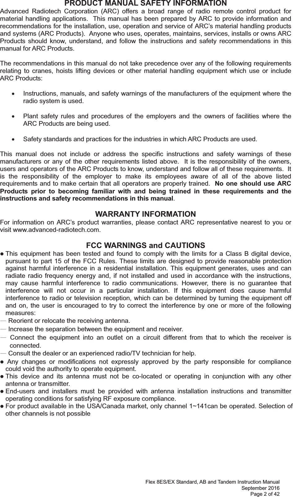 Flex 8ES/EX Standard, AB and Tandem Instruction Manual September 2016 Page 2 of 42 PRODUCT MANUAL SAFETY INFORMATION Advanced Radiotech Corporation (ARC) offers a broad range of radio remote control product for material handling applications.  This manual has been prepared by ARC to provide information and recommendations for the installation, use, operation and service of ARC’s material handling products and systems (ARC Products).  Anyone who uses, operates, maintains, services, installs or owns ARC Products should know, understand, and follow the instructions and safety recommendations in this manual for ARC Products.  The recommendations in this manual do not take precedence over any of the following requirements relating to cranes, hoists lifting devices or other material handling equipment which use or include ARC Products:  x  Instructions, manuals, and safety warnings of the manufacturers of the equipment where the radio system is used.  x  Plant safety rules and procedures of the employers and the owners of facilities where the ARC Products are being used.  x  Safety standards and practices for the industries in which ARC Products are used.   This manual does not include or address the specific instructions and safety warnings of these manufacturers or any of the other requirements listed above.  It is the responsibility of the owners, users and operators of the ARC Products to know, understand and follow all of these requirements.  It is the responsibility of the employer to make its employees aware of all of the above listed requirements and to make certain that all operators are properly trained.  No one should use ARC Products prior to becoming familiar with and being trained in these requirements and the instructions and safety recommendations in this manual.    WARRANTY INFORMATION For information on ARC’s product warranties, please contact ARC representative nearest to you or visit www.advanced-radiotech.com.  FCC WARNINGS and CAUTIONS z This equipment has been tested and found to comply with the limits for a Class B digital device, pursuant to part 15 of the FCC Rules. These limits are designed to provide reasonable protection against harmful interference in a residential installation. This equipment generates, uses and can radiate radio frequency energy and, if not installed and used in accordance with the instructions, may cause harmful interference to radio communications. However, there is no guarantee that interference will not occur in a particular installation. If this equipment does cause harmful interference to radio or television reception, which can be determined by turning the equipment off and on, the user is encouraged to try to correct the interference by one or more of the following measures: ȹ Reorient or relocate the receiving antenna. ȹ Increase the separation between the equipment and receiver. ȹ Connect the equipment into an outlet on a circuit different from that to which the receiver is connected. ȹ Consult the dealer or an experienced radio/TV technician for help. z ġAny changes or modifications not expressly approved by the party responsible for compliance  could void the authority to operate equipment. z This device and its antenna must not be co-located or operating in conjunction with any other antenna or transmitter. z End-users and installers must be provided with antenna installation instructions and transmitter operating conditions for satisfying RF exposure compliance. z For product available in the USA/Canada market, only channel 1~can be operated. Selection of other channels is not possible        