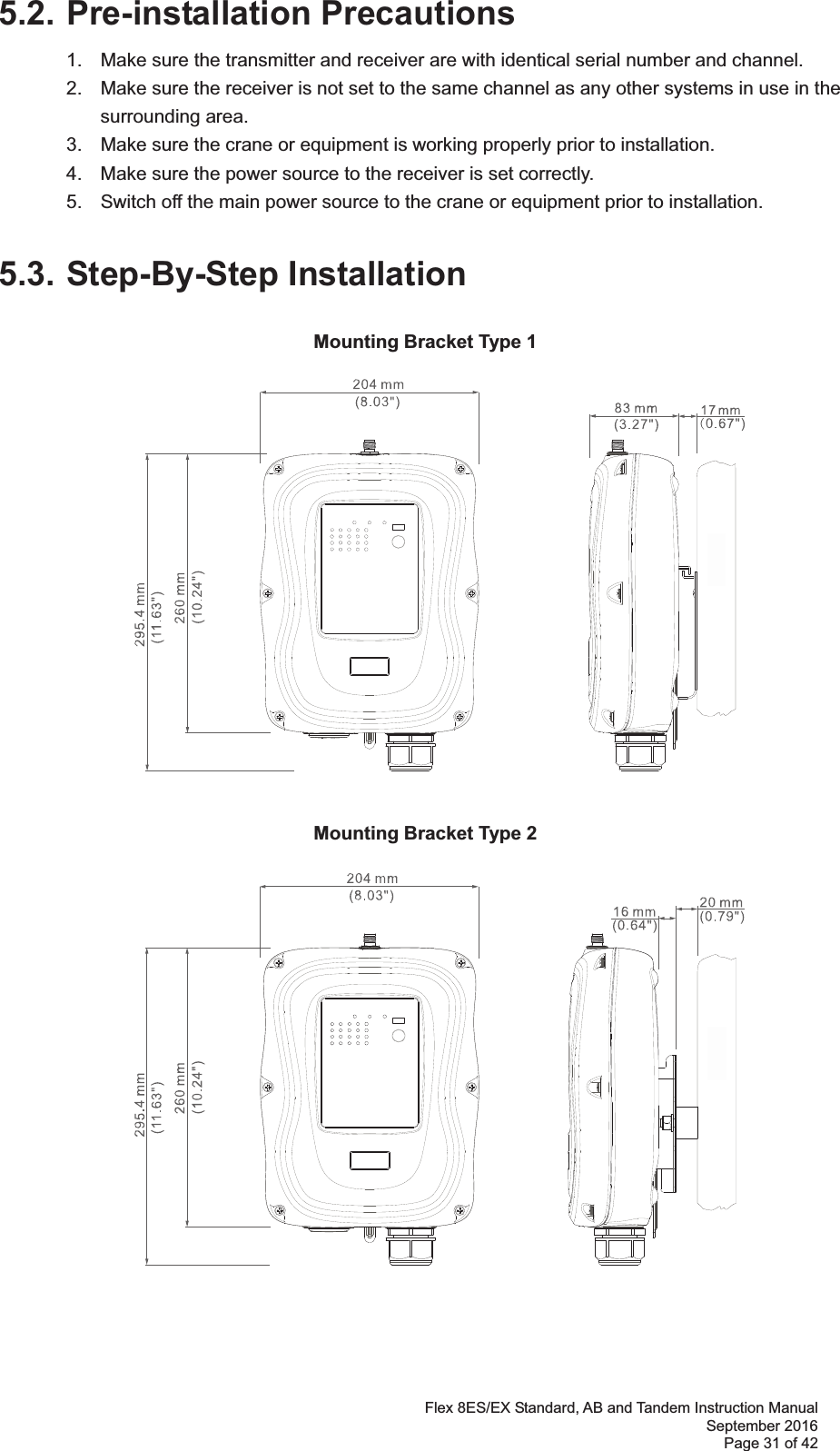 Flex 8ES/EX Standard, AB and Tandem Instruction Manual September 2016 Page 31 of 42 5.2. Pre-installation Precautions 1.  Make sure the transmitter and receiver are with identical serial number and channel.   2.  Make sure the receiver is not set to the same channel as any other systems in use in the   surrounding area.  3.  Make sure the crane or equipment is working properly prior to installation.   4.  Make sure the power source to the receiver is set correctly.   5.  Switch off the main power source to the crane or equipment prior to installation.  5.3. Step-By-Step Installation Mounting Bracket Type 1 Mounting Bracket Type 2 