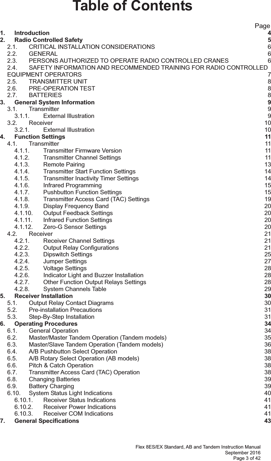 Flex 8ES/EX Standard, AB and Tandem Instruction Manual September 2016 Page 3 of 42 Table of Contents                                                       Page 1. Introduction  42. Radio Controlled Safety  52.1. CRITICAL INSTALLATION CONSIDERATIONS  62.2. GENERAL  62.3. PERSONS AUTHORIZED TO OPERATE RADIO CONTROLLED CRANES  62.4. SAFETY INFORMATION AND RECOMMENDED TRAINING FOR RADIO CONTROLLED EQUIPMENT OPERATORS  72.5. TRANSMITTER UNIT  82.6. PRE-OPERATION TEST  82.7. BATTERIES  83. General System Information  93.1. Transmitter  93.1.1. External Illustration  93.2. Receiver  103.2.1. External Illustration  104. Function Settings  114.1. Transmitter  114.1.1. Transmitter Firmware Version  114.1.2. Transmitter Channel Settings  114.1.3. Remote Pairing  134.1.4. Transmitter Start Function Settings  144.1.5. Transmitter Inactivity Timer Settings  144.1.6. Infrared Programming  154.1.7. Pushbutton Function Settings  154.1.8. Transmitter Access Card (TAC) Settings  194.1.9. Display Frequency Band  204.1.10. Output Feedback Settings  204.1.11. Infrared Function Settings  204.1.12. Zero-G Sensor Settings  204.2. Receiver  214.2.1. Receiver Channel Settings  214.2.2. Output Relay Configurations  214.2.3. Dipswitch Settings  254.2.4. Jumper Settings  274.2.5. Voltage Settings  284.2.6. Indicator Light and Buzzer Installation  284.2.7. Other Function Output Relays Settings  284.2.8. System Channels Table  295. Receiver Installation  305.1. Output Relay Contact Diagrams  305.2. Pre-installation Precautions  315.3. Step-By-Step Installation  316. Operating Procedures  346.1. General Operation  346.2. Master/Master Tandem Operation (Tandem models)  356.3. Master/Slave Tandem Operation (Tandem models)  366.4. A/B Pushbutton Select Operation  386.5. A/B Rotary Select Operation (AB models)  386.6. Pitch &amp; Catch Operation  386.7. Transmitter Access Card (TAC) Operation  386.8. Changing Batteries  396.9. Battery Charging  396.10. System Status Light Indications  406.10.1. Receiver Status Indications  416.10.2. Receiver Power Indications  416.10.3. Receiver COM Indications  417. General Specifications  43