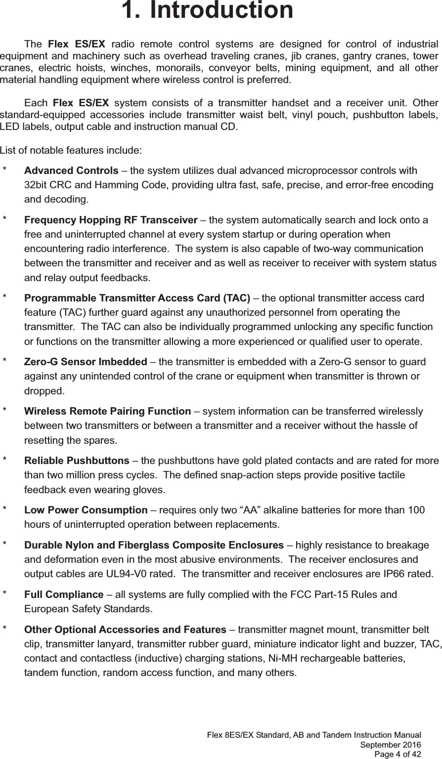 Flex 8ES/EX Standard, AB and Tandem Instruction Manual September 2016 Page 4 of 42 1. Introduction The  Flex ES/EX radio remote control systems are designed for control of industrial equipment and machinery such as overhead traveling cranes, jib cranes, gantry cranes, tower cranes, electric hoists, winches, monorails, conveyor belts, mining equipment, and all other material handling equipment where wireless control is preferred.  Each  Flex ES/EX system consists of a transmitter handset and a receiver unit. Other standard-equipped accessories include transmitter waist belt, vinyl pouch, pushbutton labels, LED labels, output cable and instruction manual CD.  List of notable features include:  *  Advanced Controls – the system utilizes dual advanced microprocessor controls with 32bit CRC and Hamming Code, providing ultra fast, safe, precise, and error-free encoding and decoding.   *  Frequency Hopping RF Transceiver – the system automatically search and lock onto a free and uninterrupted channel at every system startup or during operation when encountering radio interference.  The system is also capable of two-way communication between the transmitter and receiver and as well as receiver to receiver with system status and relay output feedbacks.  *  Programmable Transmitter Access Card (TAC) – the optional transmitter access card feature (TAC) further guard against any unauthorized personnel from operating the transmitter.  The TAC can also be individually programmed unlocking any specific function or functions on the transmitter allowing a more experienced or qualified user to operate.  *  Zero-G Sensor Imbedded – the transmitter is embedded with a Zero-G sensor to guard against any unintended control of the crane or equipment when transmitter is thrown or dropped.  *  Wireless Remote Pairing Function – system information can be transferred wirelessly between two transmitters or between a transmitter and a receiver without the hassle of resetting the spares.  *  Reliable Pushbuttons – the pushbuttons have gold plated contacts and are rated for more than two million press cycles.  The defined snap-action steps provide positive tactile feedback even wearing gloves.  *  Low Power Consumption – requires only two “AA” alkaline batteries for more than 100 hours of uninterrupted operation between replacements.     *  Durable Nylon and Fiberglass Composite Enclosures – highly resistance to breakage and deformation even in the most abusive environments.  The receiver enclosures and output cables are UL94-V0 rated.  The transmitter and receiver enclosures are IP66 rated.  *  Full Compliance – all systems are fully complied with the FCC Part-15 Rules and European Safety Standards.  *  Other Optional Accessories and Features – transmitter magnet mount, transmitter belt clip, transmitter lanyard, transmitter rubber guard, miniature indicator light and buzzer, TAC, contact and contactless (inductive) charging stations, Ni-MH rechargeable batteries, tandem function, random access function, and many others.  