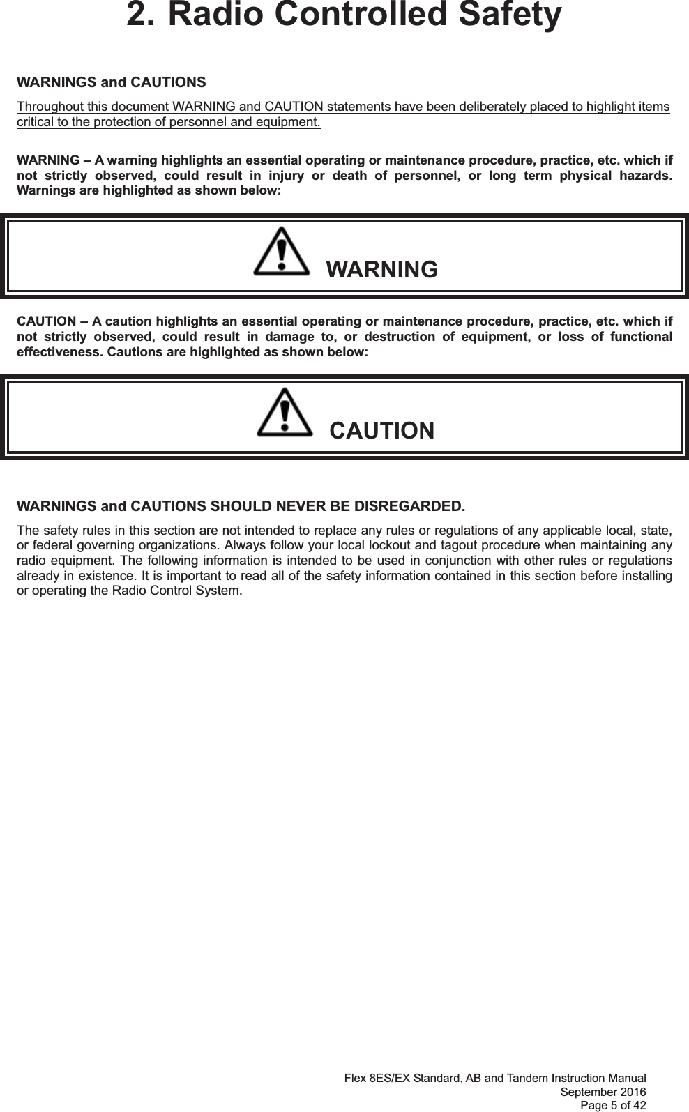 Flex 8ES/EX Standard, AB and Tandem Instruction Manual September 2016 Page 5 of 42 2. Radio Controlled Safety WARNINGS and CAUTIONS     Throughout this document WARNING and CAUTION statements have been deliberately placed to highlight items critical to the protection of personnel and equipment.  WARNING – A warning highlights an essential operating or maintenance procedure, practice, etc. which if not strictly observed, could result in injury or death of personnel, or long term physical hazards. Warnings are highlighted as shown below:   WARNING CAUTION – A caution highlights an essential operating or maintenance procedure, practice, etc. which if not strictly observed, could result in damage to, or destruction of equipment, or loss of functional effectiveness. Cautions are highlighted as shown below:   CAUTION  WARNINGS and CAUTIONS SHOULD NEVER BE DISREGARDED. The safety rules in this section are not intended to replace any rules or regulations of any applicable local, state, or federal governing organizations. Always follow your local lockout and tagout procedure when maintaining any radio equipment. The following information is intended to be used in conjunction with other rules or regulations already in existence. It is important to read all of the safety information contained in this section before installing or operating the Radio Control System.                  