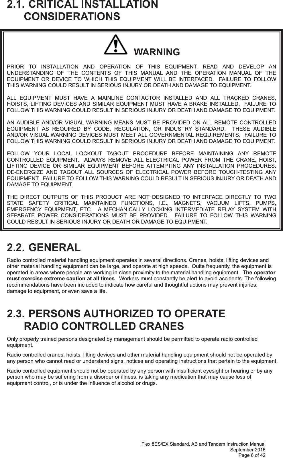 Flex 8ES/EX Standard, AB and Tandem Instruction Manual September 2016 Page 6 of 42 2.1. CRITICAL INSTALLATION CONSIDERATIONS   WARNING PRIOR TO INSTALLATION AND OPERATION OF THIS EQUIPMENT, READ AND DEVELOP AN UNDERSTANDING OF THE CONTENTS OF THIS MANUAL AND THE OPERATION MANUAL OF THE EQUIPMENT OR DEVICE TO WHICH THIS EQUIPMENT WILL BE INTERFACED.  FAILURE TO FOLLOW THIS WARNING COULD RESULT IN SERIOUS INJURY OR DEATH AND DAMAGE TO EQUIPMENT. ALL EQUIPMENT MUST HAVE A MAINLINE CONTACTOR INSTALLED AND ALL TRACKED CRANES, HOISTS, LIFTING DEVICES AND SIMILAR EQUIPMENT MUST HAVE A BRAKE INSTALLED.  FAILURE TO FOLLOW THIS WARNING COULD RESULT IN SERIOUS INJURY OR DEATH AND DAMAGE TO EQUIPMENT. AN AUDIBLE AND/OR VISUAL WARNING MEANS MUST BE PROVIDED ON ALL REMOTE CONTROLLED EQUIPMENT AS REQUIRED BY CODE, REGULATION, OR INDUSTRY STANDARD.  THESE AUDIBLE AND/OR VISUAL WARNING DEVICES MUST MEET ALL GOVERNMENTAL REQUIREMENTS.  FAILURE TO FOLLOW THIS WARNING COULD RESULT IN SERIOUS INJURY OR DEATH AND DAMAGE TO EQUIPMENT. FOLLOW YOUR LOCAL LOCKOUT TAGOUT PROCEDURE BEFORE MAINTAINING ANY REMOTE CONTROLLED EQUIPMENT.  ALWAYS REMOVE ALL ELECTRICAL POWER FROM THE CRANE, HOIST, LIFTING DEVICE OR SIMILAR EQUIPMENT BEFORE ATTEMPTING ANY INSTALLATION PROCEDURES.  DE-ENERGIZE AND TAGOUT ALL SOURCES OF ELECTRICAL POWER BEFORE TOUCH-TESTING ANY EQUIPMENT.  FAILURE TO FOLLOW THIS WARNING COULD RESULT IN SERIOUS INJURY OR DEATH AND DAMAGE TO EQUIPMENT. THE DIRECT OUTPUTS OF THIS PRODUCT ARE NOT DESIGNED TO INTERFACE DIRECTLY TO TWO STATE SAFETY CRITICAL MAINTAINED FUNCTIONS, I.E., MAGNETS, VACUUM LIFTS, PUMPS, EMERGENCY EQUIPMENT, ETC.  A MECHANICALLY LOCKING INTERMEDIATE RELAY SYSTEM WITH SEPARATE POWER CONSIDERATIONS MUST BE PROVIDED.  FAILURE TO FOLLOW THIS WARNING COULD RESULT IN SERIOUS INJURY OR DEATH OR DAMAGE TO EQUIPMENT.  2.2. GENERAL Radio controlled material handling equipment operates in several directions. Cranes, hoists, lifting devices and other material handling equipment can be large, and operate at high speeds.  Quite frequently, the equipment is operated in areas where people are working in close proximity to the material handling equipment.  The operator must exercise extreme caution at all times.  Workers must constantly be alert to avoid accidents. The following recommendations have been included to indicate how careful and thoughtful actions may prevent injuries, damage to equipment, or even save a life.   2.3. PERSONS AUTHORIZED TO OPERATE RADIO CONTROLLED CRANES Only properly trained persons designated by management should be permitted to operate radio controlled equipment. Radio controlled cranes, hoists, lifting devices and other material handling equipment should not be operated by any person who cannot read or understand signs, notices and operating instructions that pertain to the equipment. Radio controlled equipment should not be operated by any person with insufficient eyesight or hearing or by any person who may be suffering from a disorder or illness, is taking any medication that may cause loss of equipment control, or is under the influence of alcohol or drugs.      