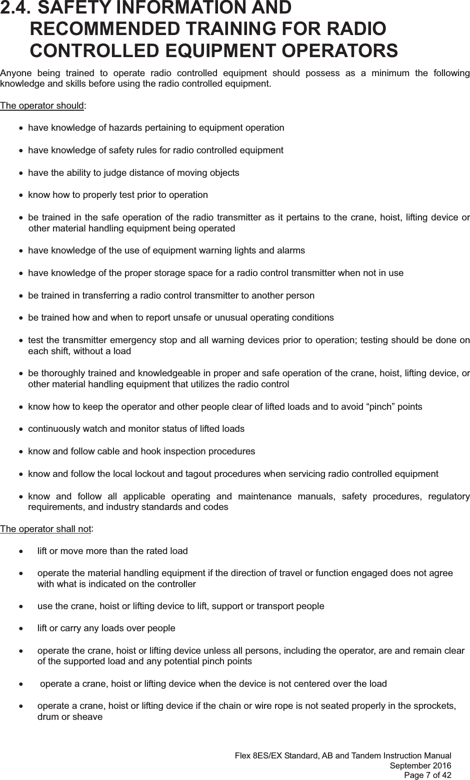 Flex 8ES/EX Standard, AB and Tandem Instruction Manual September 2016 Page 7 of 42  2.4. SAFETY INFORMATION AND RECOMMENDED TRAINING FOR RADIO CONTROLLED EQUIPMENT OPERATORS Anyone being trained to operate radio controlled equipment should possess as a minimum the following knowledge and skills before using the radio controlled equipment. The operator should: x  have knowledge of hazards pertaining to equipment operation x  have knowledge of safety rules for radio controlled equipment x  have the ability to judge distance of moving objects x  know how to properly test prior to operation  x  be trained in the safe operation of the radio transmitter as it pertains to the crane, hoist, lifting device or other material handling equipment being operated x  have knowledge of the use of equipment warning lights and alarms x  have knowledge of the proper storage space for a radio control transmitter when not in use x  be trained in transferring a radio control transmitter to another person x  be trained how and when to report unsafe or unusual operating conditions x  test the transmitter emergency stop and all warning devices prior to operation; testing should be done on each shift, without a load x  be thoroughly trained and knowledgeable in proper and safe operation of the crane, hoist, lifting device, or other material handling equipment that utilizes the radio control   x  know how to keep the operator and other people clear of lifted loads and to avoid “pinch” points x  continuously watch and monitor status of lifted loads x  know and follow cable and hook inspection procedures x  know and follow the local lockout and tagout procedures when servicing radio controlled equipment x know and follow all applicable operating and maintenance manuals, safety procedures, regulatory requirements, and industry standards and codes The operator shall not:   x  lift or move more than the rated load  x  operate the material handling equipment if the direction of travel or function engaged does not agree with what is indicated on the controller  x  use the crane, hoist or lifting device to lift, support or transport people   x  lift or carry any loads over people  x  operate the crane, hoist or lifting device unless all persons, including the operator, are and remain clear of the supported load and any potential pinch points  x   operate a crane, hoist or lifting device when the device is not centered over the load  x  operate a crane, hoist or lifting device if the chain or wire rope is not seated properly in the sprockets, drum or sheave  