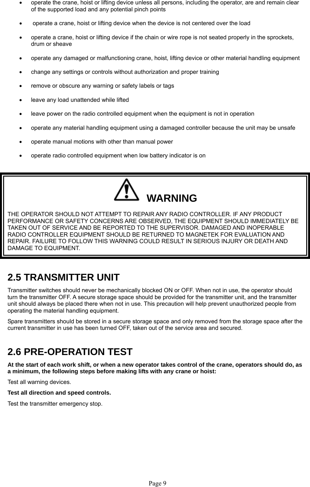   Page 9    operate the crane, hoist or lifting device unless all persons, including the operator, are and remain clear of the supported load and any potential pinch points     operate a crane, hoist or lifting device when the device is not centered over the load    operate a crane, hoist or lifting device if the chain or wire rope is not seated properly in the sprockets, drum or sheave    operate any damaged or malfunctioning crane, hoist, lifting device or other material handling equipment    change any settings or controls without authorization and proper training    remove or obscure any warning or safety labels or tags    leave any load unattended while lifted     leave power on the radio controlled equipment when the equipment is not in operation    operate any material handling equipment using a damaged controller because the unit may be unsafe    operate manual motions with other than manual power      operate radio controlled equipment when low battery indicator is on     WARNING THE OPERATOR SHOULD NOT ATTEMPT TO REPAIR ANY RADIO CONTROLLER. IF ANY PRODUCT PERFORMANCE OR SAFETY CONCERNS ARE OBSERVED, THE EQUIPMENT SHOULD IMMEDIATELY BE TAKEN OUT OF SERVICE AND BE REPORTED TO THE SUPERVISOR. DAMAGED AND INOPERABLE RADIO CONTROLLER EQUIPMENT SHOULD BE RETURNED TO MAGNETEK FOR EVALUATION AND REPAIR. FAILURE TO FOLLOW THIS WARNING COULD RESULT IN SERIOUS INJURY OR DEATH AND DAMAGE TO EQUIPMENT.  2.5 TRANSMITTER UNIT Transmitter switches should never be mechanically blocked ON or OFF. When not in use, the operator should turn the transmitter OFF. A secure storage space should be provided for the transmitter unit, and the transmitter unit should always be placed there when not in use. This precaution will help prevent unauthorized people from operating the material handling equipment. Spare transmitters should be stored in a secure storage space and only removed from the storage space after the current transmitter in use has been turned OFF, taken out of the service area and secured.  2.6 PRE-OPERATION TEST At the start of each work shift, or when a new operator takes control of the crane, operators should do, as a minimum, the following steps before making lifts with any crane or hoist:  Test all warning devices. Test all direction and speed controls. Test the transmitter emergency stop.  