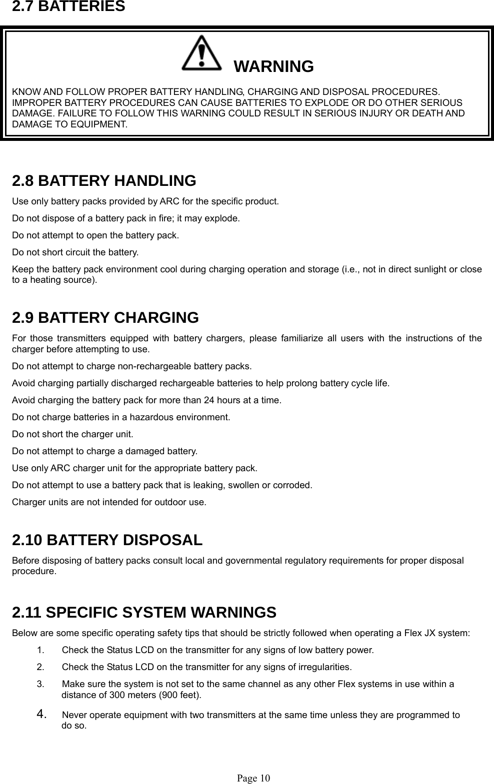   Page 102.7 BATTERIES   WARNING KNOW AND FOLLOW PROPER BATTERY HANDLING, CHARGING AND DISPOSAL PROCEDURES. IMPROPER BATTERY PROCEDURES CAN CAUSE BATTERIES TO EXPLODE OR DO OTHER SERIOUS DAMAGE. FAILURE TO FOLLOW THIS WARNING COULD RESULT IN SERIOUS INJURY OR DEATH AND DAMAGE TO EQUIPMENT.  2.8 BATTERY HANDLING Use only battery packs provided by ARC for the specific product. Do not dispose of a battery pack in fire; it may explode.  Do not attempt to open the battery pack.  Do not short circuit the battery. Keep the battery pack environment cool during charging operation and storage (i.e., not in direct sunlight or close to a heating source).  2.9 BATTERY CHARGING For those transmitters equipped with battery chargers, please familiarize all users with the instructions of the charger before attempting to use.  Do not attempt to charge non-rechargeable battery packs. Avoid charging partially discharged rechargeable batteries to help prolong battery cycle life. Avoid charging the battery pack for more than 24 hours at a time. Do not charge batteries in a hazardous environment.  Do not short the charger unit.  Do not attempt to charge a damaged battery.  Use only ARC charger unit for the appropriate battery pack. Do not attempt to use a battery pack that is leaking, swollen or corroded. Charger units are not intended for outdoor use.   2.10 BATTERY DISPOSAL Before disposing of battery packs consult local and governmental regulatory requirements for proper disposal procedure.   2.11 SPECIFIC SYSTEM WARNINGS Below are some specific operating safety tips that should be strictly followed when operating a Flex JX system: 1.  Check the Status LCD on the transmitter for any signs of low battery power. 2.  Check the Status LCD on the transmitter for any signs of irregularities.  3.  Make sure the system is not set to the same channel as any other Flex systems in use within a distance of 300 meters (900 feet).   4.  Never operate equipment with two transmitters at the same time unless they are programmed to do so. 