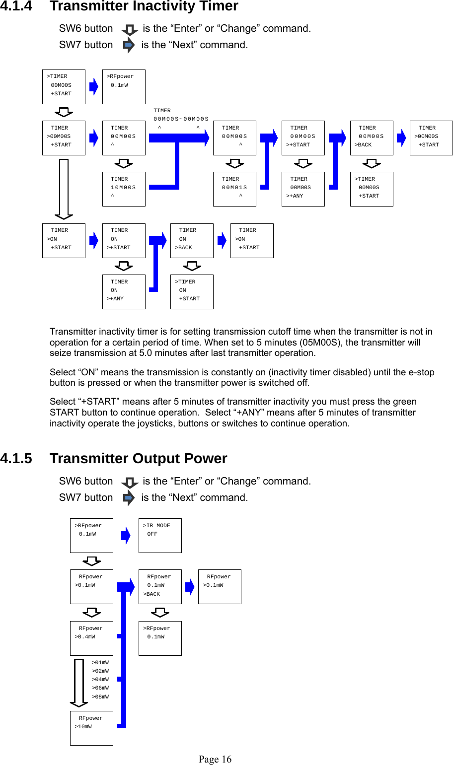   Page 16TIMER&gt;00M00S 0TIMER^TIMER^^0M00S000MS0000MS0^TIMER0S000M&gt;+STARTTIMER0S000MTIMER1^0M00S 0TIMER0^S10M&gt;BACKTIMERON&gt;ONTIMERTIMER00M00S0.1mW&gt;RFpower00M00S&gt;TIMER+START+START+START&gt;ONTIMER+STARTONTIMER&gt;+STARTTIMERON&gt;+ANY +START&gt;TIMERON~&gt;+ANY0S&gt;BACKTIMER00M00M00S&gt;TIMER0+STARTTIMER&gt;00M00S+START0.1mW&gt;RFpower &gt;IR MODEOFFRFpower&gt;0.1mWRFpower&gt;0.4mWRFpower0.1mW&gt;BACK&gt;0.1mWRFpower0.1mW&gt;RFpower&gt;02mW&gt;04mW&gt;08mW&gt;06mW&gt;10mWRFpower&gt;01mW 4.1.4   Transmitter Inactivity Timer  SW6 button    is the “Enter” or “Change” command. SW7 button         is the “Next” command.                      Transmitter inactivity timer is for setting transmission cutoff time when the transmitter is not in operation for a certain period of time. When set to 5 minutes (05M00S), the transmitter will seize transmission at 5.0 minutes after last transmitter operation.   Select “ON” means the transmission is constantly on (inactivity timer disabled) until the e-stop button is pressed or when the transmitter power is switched off.    Select “+START” means after 5 minutes of transmitter inactivity you must press the green START button to continue operation.  Select “+ANY” means after 5 minutes of transmitter inactivity operate the joysticks, buttons or switches to continue operation.   4.1.5   Transmitter Output Power    SW6 button    is the “Enter” or “Change” command. SW7 button         is the “Next” command.                 