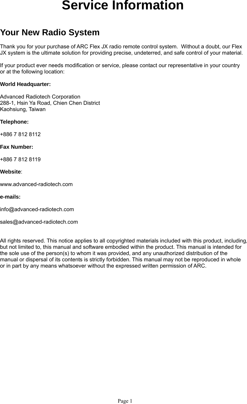 Page 1  Service Information   Your New Radio System  Thank you for your purchase of ARC Flex JX radio remote control system.  Without a doubt, our Flex JX system is the ultimate solution for providing precise, undeterred, and safe control of your material.  If your product ever needs modification or service, please contact our representative in your country or at the following location:  World Headquarter:  Advanced Radiotech Corporation 288-1, Hsin Ya Road, Chien Chen District  Kaohsiung, Taiwan  Telephone:     +886 7 812 8112  Fax Number:    +886 7 812 8119   Website:     www.advanced-radiotech.com  e-mails:  info@advanced-radiotech.com  sales@advanced-radiotech.com   All rights reserved. This notice applies to all copyrighted materials included with this product, including, but not limited to, this manual and software embodied within the product. This manual is intended for the sole use of the person(s) to whom it was provided, and any unauthorized distribution of the manual or dispersal of its contents is strictly forbidden. This manual may not be reproduced in whole or in part by any means whatsoever without the expressed written permission of ARC.   