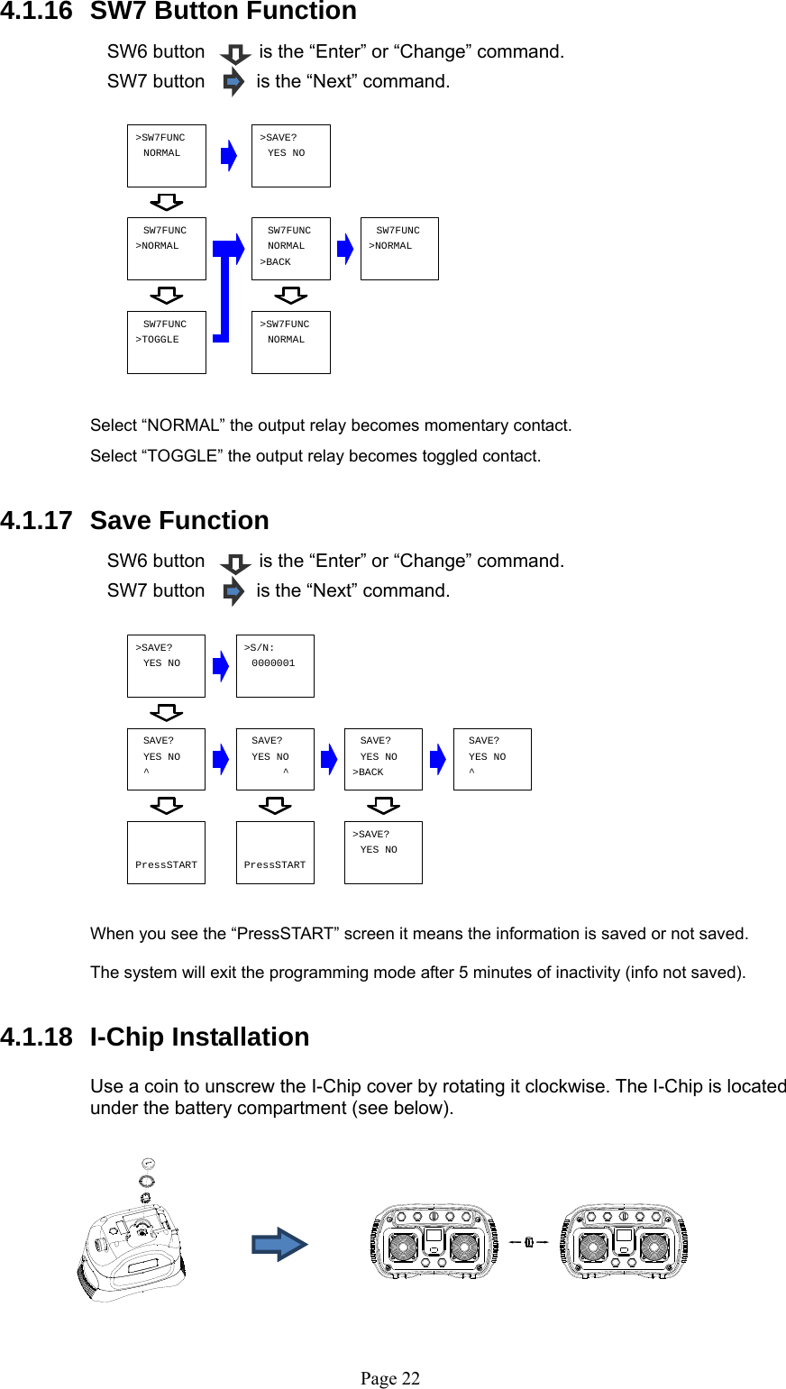   Page 22&gt;SAVE?YES NO&gt;S/N:0000001YES NOSAVE?^YES NO^SAVE? SAVE?YES NO&gt;BACKYES NOSAVE?^&gt;SAVE?YES NOPressSTART PressSTARTSW7FUNC&gt;TOGGLE&gt;SW7FUNC&gt;BACK&gt;SAVE?NORMAL&gt;NORMALSW7FUNC SW7FUNCNORMALSW7FUNC&gt;NORMAL&gt;SW7FUNCNORMAL YES NO 4.1.16  SW7 Button Function    SW6 button    is the “Enter” or “Change” command. SW7 button         is the “Next” command.              Select “NORMAL” the output relay becomes momentary contact.  Select “TOGGLE” the output relay becomes toggled contact.  4.1.17  Save Function    SW6 button    is the “Enter” or “Change” command. SW7 button         is the “Next” command.                When you see the “PressSTART” screen it means the information is saved or not saved.  The system will exit the programming mode after 5 minutes of inactivity (info not saved).  4.1.18 I-Chip Installation    Use a coin to unscrew the I-Chip cover by rotating it clockwise. The I-Chip is located under the battery compartment (see below).          