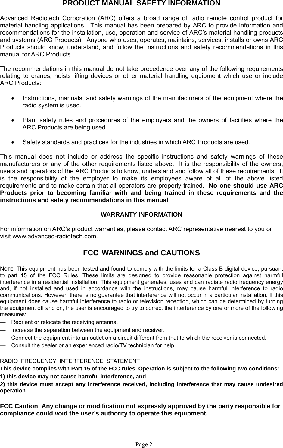  Page 2    PRODUCT MANUAL SAFETY INFORMATION  Advanced Radiotech Corporation (ARC) offers a broad range of radio remote control product for material handling applications.  This manual has been prepared by ARC to provide information and recommendations for the installation, use, operation and service of ARC’s material handling products and systems (ARC Products).  Anyone who uses, operates, maintains, services, installs or owns ARC Products should know, understand, and follow the instructions and safety recommendations in this manual for ARC Products.  The recommendations in this manual do not take precedence over any of the following requirements relating to cranes, hoists lifting devices or other material handling equipment which use or include ARC Products:    Instructions, manuals, and safety warnings of the manufacturers of the equipment where the radio system is used.    Plant safety rules and procedures of the employers and the owners of facilities where the ARC Products are being used.    Safety standards and practices for the industries in which ARC Products are used.   This manual does not include or address the specific instructions and safety warnings of these manufacturers or any of the other requirements listed above.  It is the responsibility of the owners, users and operators of the ARC Products to know, understand and follow all of these requirements.  It is the responsibility of the employer to make its employees aware of all of the above listed requirements and to make certain that all operators are properly trained.  No one should use ARC Products prior to becoming familiar with and being trained in these requirements and the instructions and safety recommendations in this manual.    WARRANTY INFORMATION  For information on ARC’s product warranties, please contact ARC representative nearest to you or visit www.advanced-radiotech.com.  FCC WARNINGS and CAUTIONS  NOTE: This equipment has been tested and found to comply with the limits for a Class B digital device, pursuant to part 15 of the FCC Rules. These limits are designed to provide reasonable protection against harmful interference in a residential installation. This equipment generates, uses and can radiate radio frequency energy and, if not installed and used in accordance with the instructions, may cause harmful interference to radio communications. However, there is no guarantee that interference will not occur in a particular installation. If this equipment does cause harmful interference to radio or television reception, which can be determined by turning the equipment off and on, the user is encouraged to try to correct the interference by one or more of the following measures: —  Reorient or relocate the receiving antenna. —  Increase the separation between the equipment and receiver. —  Connect the equipment into an outlet on a circuit different from that to which the receiver is connected. —  Consult the dealer or an experienced radio/TV technician for help.  RADIO  FREQUENCY  INTERFERENCE  STATEMENT This device complies with Part 15 of the FCC rules. Operation is subject to the following two conditions:  1) this device may not cause harmful interference, and  2) this device must accept any interference received, including interference that may cause undesired operation.  FCC Caution: Any change or modification not expressly approved by the party responsible for compliance could void the user’s authority to operate this equipment. 