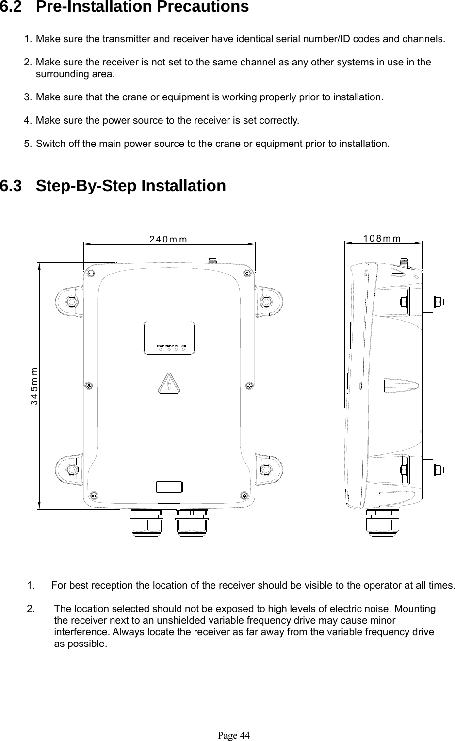   Page 44240mm345mm108mm 6.2 Pre-Installation Precautions  1. Make sure the transmitter and receiver have identical serial number/ID codes and channels.    2. Make sure the receiver is not set to the same channel as any other systems in use in the    surrounding area.   3. Make sure that the crane or equipment is working properly prior to installation.  4. Make sure the power source to the receiver is set correctly.    5. Switch off the main power source to the crane or equipment prior to installation.    6.3 Step-By-Step Installation                                                         1.  For best reception the location of the receiver should be visible to the operator at all times.   2.  The location selected should not be exposed to high levels of electric noise. Mounting the receiver next to an unshielded variable frequency drive may cause minor interference. Always locate the receiver as far away from the variable frequency drive as possible.      