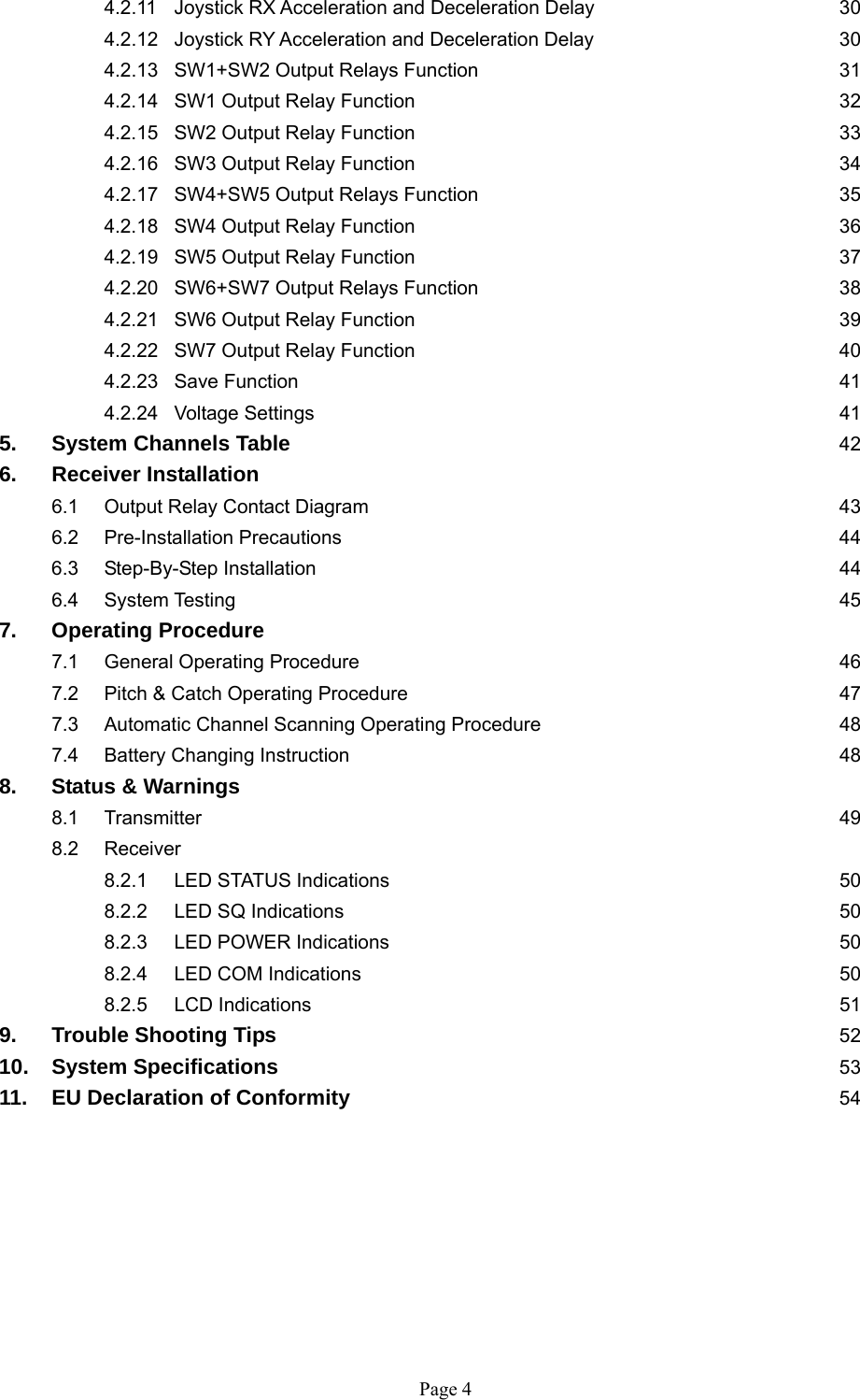   Page 4     4.2.11  Joystick RX Acceleration and Deceleration Delay        30   4.2.12  Joystick RY Acceleration and Deceleration Delay        30  4.2.13 SW1+SW2 Output Relays Function      31  4.2.14 SW1 Output Relay Function       32  4.2.15 SW2 Output Relay Function       33  4.2.16 SW3 Output Relay Function       34  4.2.17 SW4+SW5 Output Relays Function      35  4.2.18 SW4 Output Relay Function       36  4.2.19 SW5 Output Relay Function       37  4.2.20 SW6+SW7 Output Relays Function      38  4.2.21 SW6 Output Relay Function       39  4.2.22 SW7 Output Relay Function       40  4.2.23 Save Function        41  4.2.24 Voltage Settings        41 5. System Channels Table        42 6.   Receiver Installation   6.1 Output Relay Contact Diagram       43  6.2 Pre-Installation Precautions         44 6.3 Step-By-Step Installation        44  6.4 System Testing         45 7. Operating Procedure 7.1 General Operating Procedure       46  7.2 Pitch &amp; Catch Operating Procedure       47  7.3  Automatic Channel Scanning Operating Procedure     48   7.4 Battery Changing Instruction       48 8.  Status &amp; Warnings  8.1 Transmitter          49  8.2 Receiver   8.2.1 LED STATUS Indications       50   8.2.2 LED SQ Indications        50   8.2.3 LED POWER Indications       50   8.2.4 LED COM Indications       50   8.2.5 LCD Indications        51 9. Trouble Shooting Tips         52 10. System Specifications         53 11. EU Declaration of Conformity       54         