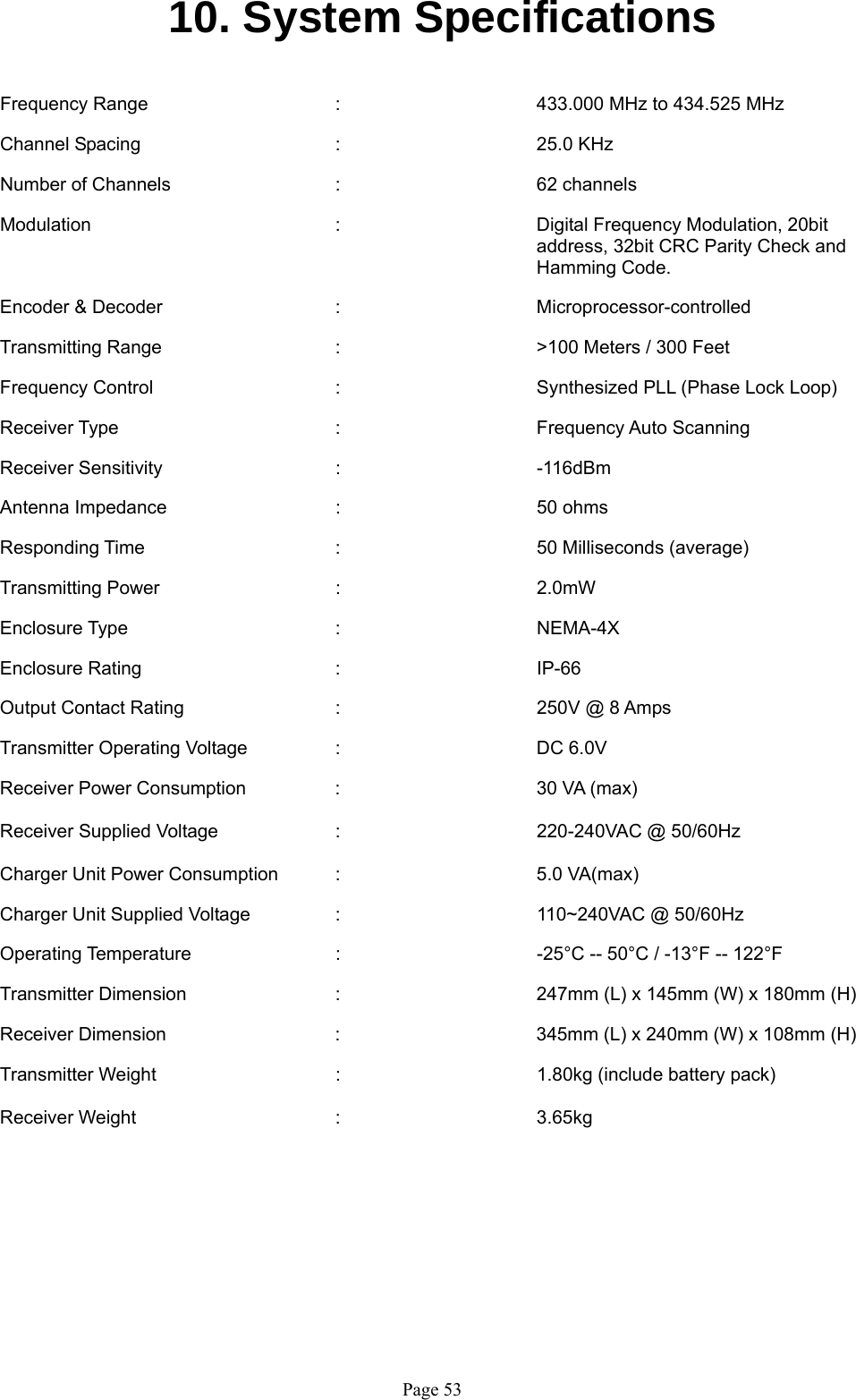   Page 5310. System Specifications   Frequency Range      :      433.000 MHz to 434.525 MHz  Channel Spacing   :   25.0 KHz   Number of Channels   :   62 channels  Modulation  :      Digital Frequency Modulation, 20bit  address, 32bit CRC Parity Check and  Hamming Code.  Encoder &amp; Decoder   :   Microprocessor-controlled   Transmitting Range   :   &gt;100 Meters / 300 Feet  Frequency Control      :      Synthesized PLL (Phase Lock Loop)   Receiver Type    :   Frequency Auto Scanning   Receiver Sensitivity   :   -116dBm   Antenna Impedance    :   50 ohms  Responding Time   :    50 Milliseconds (average)  Transmitting Power   :   2.0mW   Enclosure Type    :   NEMA-4X  Enclosure Rating   :   IP-66  Output Contact Rating   :   250V @ 8 Amps  Transmitter Operating Voltage    :      DC 6.0V   Receiver Power Consumption  :   30 VA (max)  Receiver Supplied Voltage  :   220-240VAC @ 50/60Hz  Charger Unit Power Consumption  :      5.0 VA(max)  Charger Unit Supplied Voltage    :      110~240VAC @ 50/60Hz  Operating Temperature      :      -25°C -- 50°C / -13°F -- 122°F   Transmitter Dimension      :      247mm (L) x 145mm (W) x 180mm (H)  Receiver Dimension  :  345mm (L) x 240mm (W) x 108mm (H)  Transmitter Weight   :   1.80kg (include battery pack)  Receiver Weight   :   3.65kg         