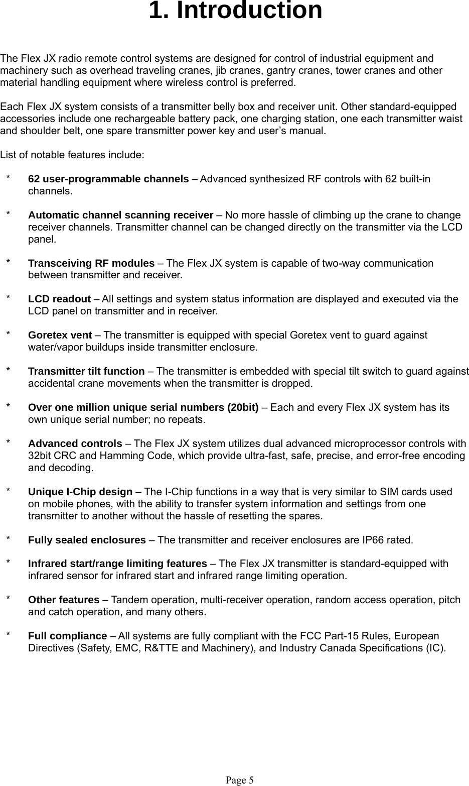   Page 5 1. Introduction   The Flex JX radio remote control systems are designed for control of industrial equipment and machinery such as overhead traveling cranes, jib cranes, gantry cranes, tower cranes and other material handling equipment where wireless control is preferred.  Each Flex JX system consists of a transmitter belly box and receiver unit. Other standard-equipped accessories include one rechargeable battery pack, one charging station, one each transmitter waist and shoulder belt, one spare transmitter power key and user’s manual.  List of notable features include:  *  62 user-programmable channels – Advanced synthesized RF controls with 62 built-in channels.  *  Automatic channel scanning receiver – No more hassle of climbing up the crane to change receiver channels. Transmitter channel can be changed directly on the transmitter via the LCD panel.   *  Transceiving RF modules – The Flex JX system is capable of two-way communication between transmitter and receiver.  *  LCD readout – All settings and system status information are displayed and executed via the LCD panel on transmitter and in receiver.  *  Goretex vent – The transmitter is equipped with special Goretex vent to guard against water/vapor buildups inside transmitter enclosure.  *  Transmitter tilt function – The transmitter is embedded with special tilt switch to guard against accidental crane movements when the transmitter is dropped.  *  Over one million unique serial numbers (20bit) – Each and every Flex JX system has its own unique serial number; no repeats.    *  Advanced controls – The Flex JX system utilizes dual advanced microprocessor controls with 32bit CRC and Hamming Code, which provide ultra-fast, safe, precise, and error-free encoding and decoding.   *  Unique I-Chip design – The I-Chip functions in a way that is very similar to SIM cards used on mobile phones, with the ability to transfer system information and settings from one transmitter to another without the hassle of resetting the spares.   *  Fully sealed enclosures – The transmitter and receiver enclosures are IP66 rated.  *  Infrared start/range limiting features – The Flex JX transmitter is standard-equipped with infrared sensor for infrared start and infrared range limiting operation.  *  Other features – Tandem operation, multi-receiver operation, random access operation, pitch and catch operation, and many others.  *  Full compliance – All systems are fully compliant with the FCC Part-15 Rules, European Directives (Safety, EMC, R&amp;TTE and Machinery), and Industry Canada Specifications (IC).     