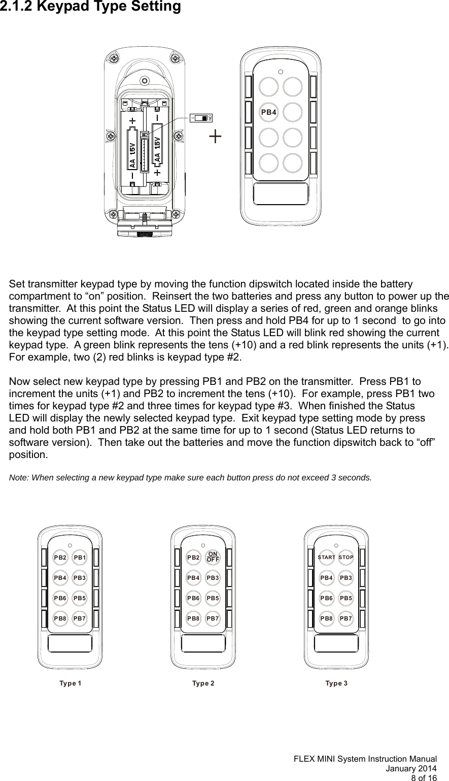   FLEX MINI System Instruction Manual January 2014 8 of 16  PB4+ON1PB3PB4PB5PB6PB8 PB7PB2Ty p e 1PB1PB3PB4PB5PB6PB8 PB7PB2 ONOFFTyp e 2PB3PB4PB5PB6PB8 PB7STARTTyp e 3STOP2.1.2 Keypad Type Setting                        Set transmitter keypad type by moving the function dipswitch located inside the battery compartment to “on” position.  Reinsert the two batteries and press any button to power up the transmitter.  At this point the Status LED will display a series of red, green and orange blinks showing the current software version.  Then press and hold PB4 for up to 1 second  to go into the keypad type setting mode.  At this point the Status LED will blink red showing the current keypad type.  A green blink represents the tens (+10) and a red blink represents the units (+1).  For example, two (2) red blinks is keypad type #2.  Now select new keypad type by pressing PB1 and PB2 on the transmitter.  Press PB1 to  increment the units (+1) and PB2 to increment the tens (+10).  For example, press PB1 two  times for keypad type #2 and three times for keypad type #3.  When finished the Status  LED will display the newly selected keypad type.  Exit keypad type setting mode by press  and hold both PB1 and PB2 at the same time for up to 1 second (Status LED returns to  software version).  Then take out the batteries and move the function dipswitch back to “off”  position.    Note: When selecting a new keypad type make sure each button press do not exceed 3 seconds.                          