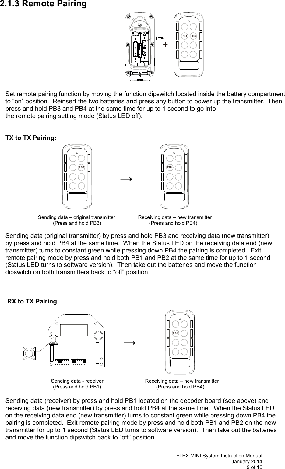   FLEX MINI System Instruction Manual January 2014 9 of 16  PB3PB4+ON1PB3 PB4PB42.1.3 Remote Pairing            Set remote pairing function by moving the function dipswitch located inside the battery compartment to “on” position.  Reinsert the two batteries and press any button to power up the transmitter.  Then press and hold PB3 and PB4 at the same time for up to 1 second to go into  the remote pairing setting mode (Status LED off).    TX to TX Pairing:     →                  Sending data – original transmitter   Receiving data – new transmitter (Press and hold PB3)                           (Press and hold PB4)  Sending data (original transmitter) by press and hold PB3 and receiving data (new transmitter)  by press and hold PB4 at the same time.  When the Status LED on the receiving data end (new  transmitter) turns to constant green while pressing down PB4 the pairing is completed.  Exit  remote pairing mode by press and hold both PB1 and PB2 at the same time for up to 1 second  (Status LED turns to software version).  Then take out the batteries and move the function  dipswitch on both transmitters back to “off” position.      RX to TX Pairing:     →              Sending data - receiver          Receiving data – new transmitter (Press and hold PB1)                                (Press and hold PB4)  Sending data (receiver) by press and hold PB1 located on the decoder board (see above) and  receiving data (new transmitter) by press and hold PB4 at the same time.  When the Status LED  on the receiving data end (new transmitter) turns to constant green while pressing down PB4 the  pairing is completed.  Exit remote pairing mode by press and hold both PB1 and PB2 on the new  transmitter for up to 1 second (Status LED turns to software version).  Then take out the batteries  and move the function dipswitch back to “off” position.    