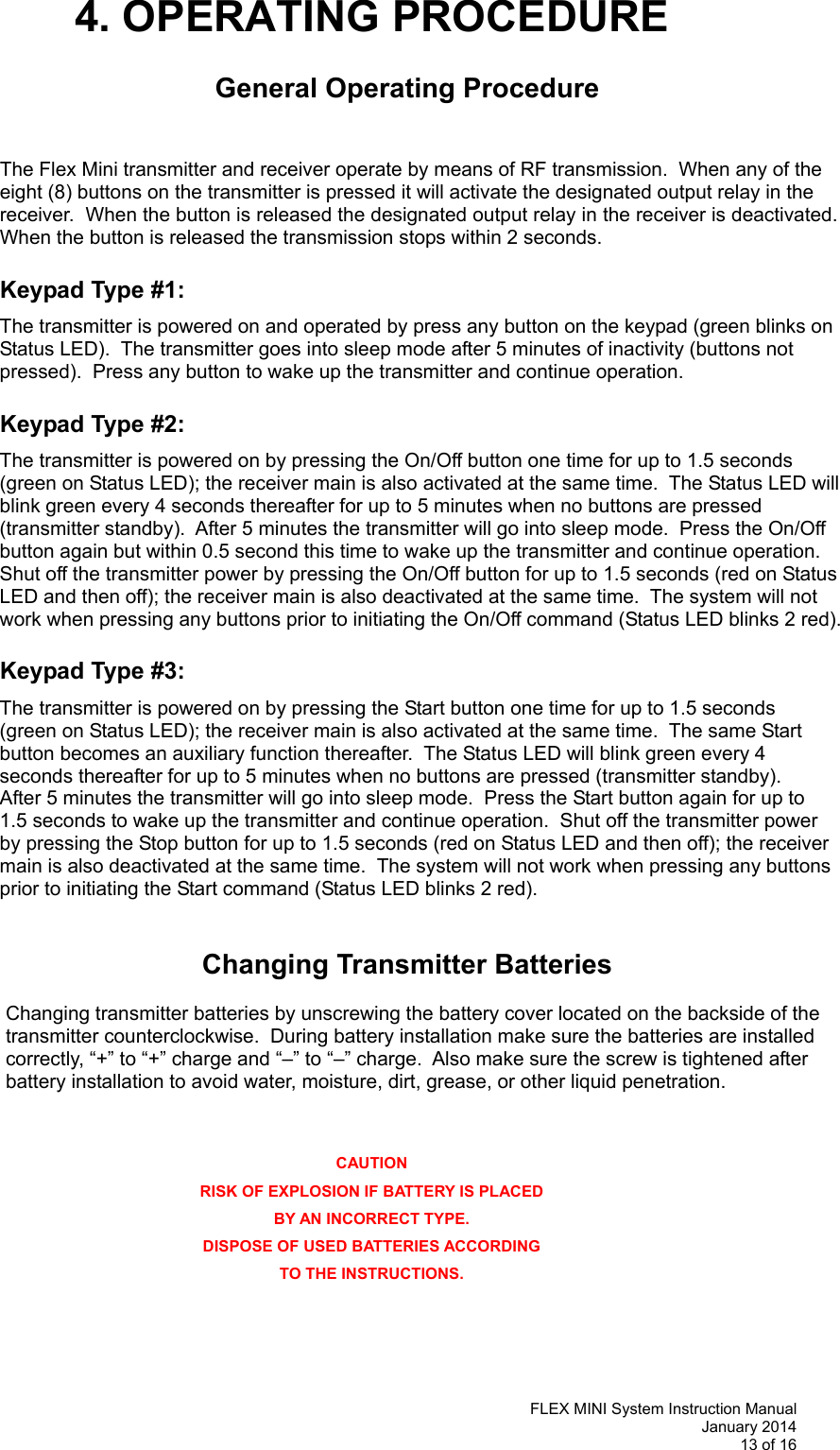   FLEX MINI System Instruction Manual January 2014 13 of 16  4. OPERATING PROCEDURE  General Operating Procedure   The Flex Mini transmitter and receiver operate by means of RF transmission.  When any of the eight (8) buttons on the transmitter is pressed it will activate the designated output relay in the receiver.  When the button is released the designated output relay in the receiver is deactivated.  When the button is released the transmission stops within 2 seconds.  Keypad Type #1:  The transmitter is powered on and operated by press any button on the keypad (green blinks on Status LED).  The transmitter goes into sleep mode after 5 minutes of inactivity (buttons not pressed).  Press any button to wake up the transmitter and continue operation.  Keypad Type #2:  The transmitter is powered on by pressing the On/Off button one time for up to 1.5 seconds (green on Status LED); the receiver main is also activated at the same time.  The Status LED will blink green every 4 seconds thereafter for up to 5 minutes when no buttons are pressed (transmitter standby).  After 5 minutes the transmitter will go into sleep mode.  Press the On/Off button again but within 0.5 second this time to wake up the transmitter and continue operation.  Shut off the transmitter power by pressing the On/Off button for up to 1.5 seconds (red on Status LED and then off); the receiver main is also deactivated at the same time.  The system will not work when pressing any buttons prior to initiating the On/Off command (Status LED blinks 2 red).    Keypad Type #3:   The transmitter is powered on by pressing the Start button one time for up to 1.5 seconds (green on Status LED); the receiver main is also activated at the same time.  The same Start button becomes an auxiliary function thereafter.  The Status LED will blink green every 4 seconds thereafter for up to 5 minutes when no buttons are pressed (transmitter standby).  After 5 minutes the transmitter will go into sleep mode.  Press the Start button again for up to 1.5 seconds to wake up the transmitter and continue operation.  Shut off the transmitter power by pressing the Stop button for up to 1.5 seconds (red on Status LED and then off); the receiver main is also deactivated at the same time.  The system will not work when pressing any buttons prior to initiating the Start command (Status LED blinks 2 red).     Changing Transmitter Batteries  Changing transmitter batteries by unscrewing the battery cover located on the backside of the transmitter counterclockwise.  During battery installation make sure the batteries are installed correctly, “+” to “+” charge and “–” to “–” charge.  Also make sure the screw is tightened after battery installation to avoid water, moisture, dirt, grease, or other liquid penetration.       CAUTION RISK OF EXPLOSION IF BATTERY IS PLACED BY AN INCORRECT TYPE. DISPOSE OF USED BATTERIES ACCORDING TO THE INSTRUCTIONS. 