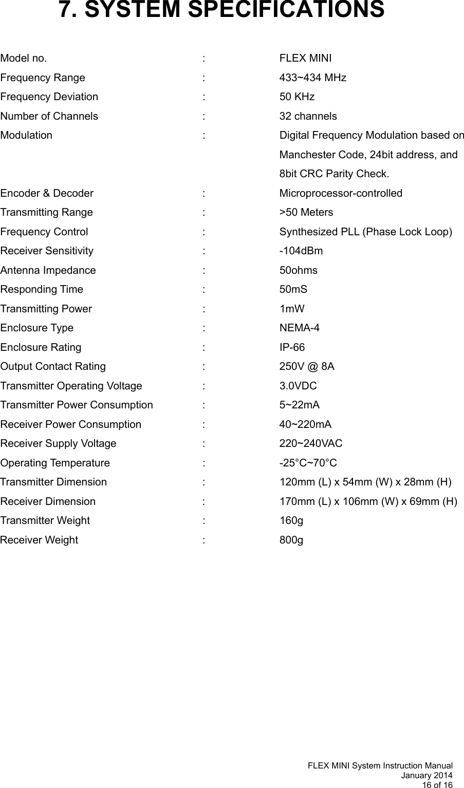   FLEX MINI System Instruction Manual January 2014 16 of 16  7. SYSTEM SPECIFICATIONS   Model no.     :  FLEX MINI Frequency Range    :  433~434 MHz Frequency Deviation   :  50 KHz  Number of Channels   :  32 channels Modulation  :  Digital Frequency Modulation based on Manchester Code, 24bit address, and 8bit CRC Parity Check. Encoder &amp; Decoder   :  Microprocessor-controlled  Transmitting Range   :  &gt;50 Meters Frequency Control      :    Synthesized PLL (Phase Lock Loop)  Receiver Sensitivity   :  -104dBm  Antenna Impedance    :  50ohms Responding Time    :  50mS Transmitting Power   :  1mW  Enclosure Type    :  NEMA-4 Enclosure Rating    :  IP-66 Output Contact Rating      :    250V @ 8A Transmitter Operating Voltage    :    3.0VDC  Transmitter Power Consumption    :    5~22mA Receiver Power Consumption  :  40~220mA Receiver Supply Voltage   :  220~240VAC  Operating Temperature   :  -25°C~70°C Transmitter Dimension      :    120mm (L) x 54mm (W) x 28mm (H) Receiver Dimension      :    170mm (L) x 106mm (W) x 69mm (H) Transmitter Weight   :  160g Receiver Weight    :  800g    