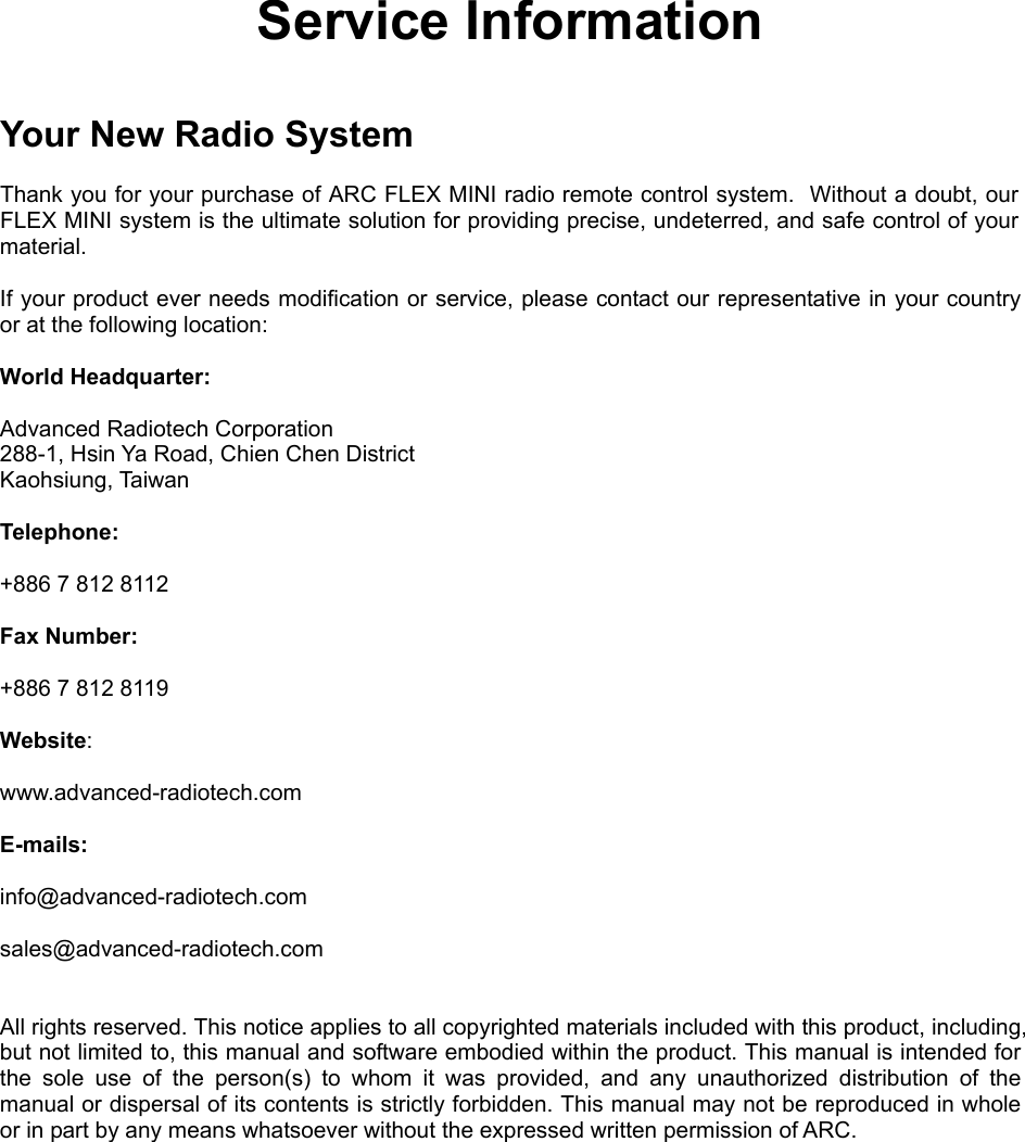  Service Information   Your New Radio System  Thank you for your purchase of ARC FLEX MINI radio remote control system.  Without a doubt, our FLEX MINI system is the ultimate solution for providing precise, undeterred, and safe control of your material.  If your product ever needs modification or service, please contact our representative in your country or at the following location:  World Headquarter:  Advanced Radiotech Corporation 288-1, Hsin Ya Road, Chien Chen District  Kaohsiung, Taiwan  Telephone:     +886 7 812 8112  Fax Number:    +886 7 812 8119   Website:     www.advanced-radiotech.com  E-mails:  info@advanced-radiotech.com  sales@advanced-radiotech.com   All rights reserved. This notice applies to all copyrighted materials included with this product, including, but not limited to, this manual and software embodied within the product. This manual is intended for the sole use of the person(s) to whom it was provided, and any unauthorized distribution of the manual or dispersal of its contents is strictly forbidden. This manual may not be reproduced in whole or in part by any means whatsoever without the expressed written permission of ARC.           