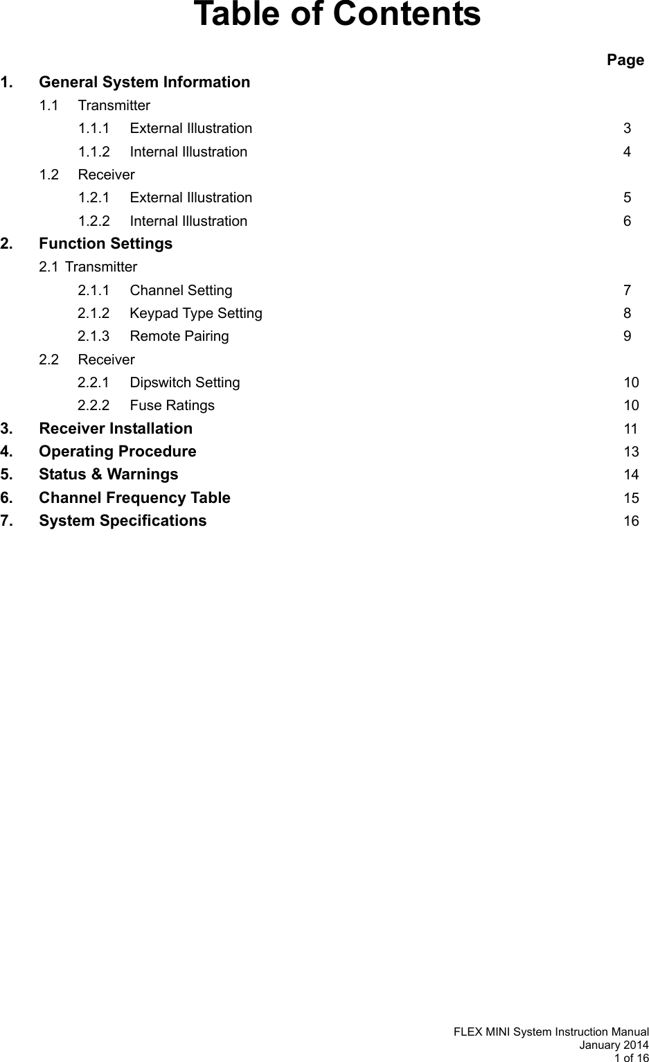   FLEX MINI System Instruction Manual January 2014 1 of 16  Table of Contents                                                                    Page 1.  General System Information  1.1 Transmitter              1.1.1 External Illustration        3   1.1.2 Internal Illustration         4  1.2  Receiver      1.2.1 External Illustration        5   1.2.2 Internal Illustration         6 2.  Function Settings   2.1 Transmitter     2.1.1 Channel Setting        7 2.1.2 Keypad Type Setting        8 2.1.3 Remote Pairing         9   2.2  Receiver   2.2.1 Dipswitch Setting        10 2.2.2 Fuse Rating s        10 3.   Receiver Installation            11 4. Operating Procedure          13 5.  Status &amp; Warnings          14 6.  Channel Frequency Table         15 7. System Specifications         16           