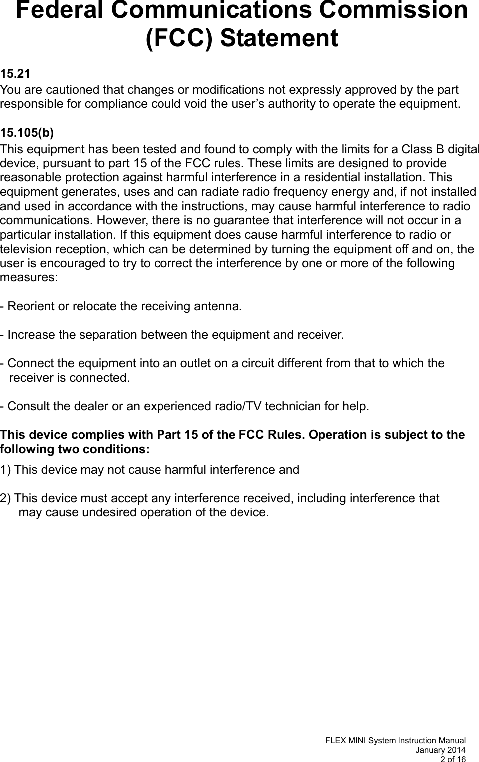   FLEX MINI System Instruction Manual January 2014 2 of 16  Federal Communications Commission (FCC) Statement  15.21  You are cautioned that changes or modifications not expressly approved by the part responsible for compliance could void the user’s authority to operate the equipment.  15.105(b)  This equipment has been tested and found to comply with the limits for a Class B digital device, pursuant to part 15 of the FCC rules. These limits are designed to provide reasonable protection against harmful interference in a residential installation. This equipment generates, uses and can radiate radio frequency energy and, if not installed and used in accordance with the instructions, may cause harmful interference to radio communications. However, there is no guarantee that interference will not occur in a particular installation. If this equipment does cause harmful interference to radio or television reception, which can be determined by turning the equipment off and on, the user is encouraged to try to correct the interference by one or more of the following measures:  - Reorient or relocate the receiving antenna.  - Increase the separation between the equipment and receiver.  - Connect the equipment into an outlet on a circuit different from that to which the   receiver is connected.  - Consult the dealer or an experienced radio/TV technician for help.  This device complies with Part 15 of the FCC Rules. Operation is subject to the following two conditions:  1) This device may not cause harmful interference and  2) This device must accept any interference received, including interference that    may cause undesired operation of the device.               