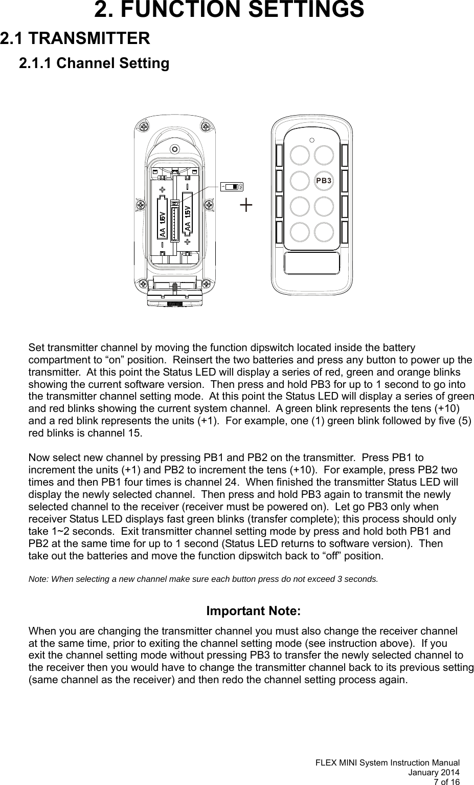   FLEX MINI System Instruction Manual January 2014 7 of 16  PB3+ON12. FUNCTION SETTINGS 2.1 TRANSMITTER 2.1.1 Channel Setting                            Set transmitter channel by moving the function dipswitch located inside the battery compartment to “on” position.  Reinsert the two batteries and press any button to power up the transmitter.  At this point the Status LED will display a series of red, green and orange blinks showing the current software version.  Then press and hold PB3 for up to 1 second to go into the transmitter channel setting mode.  At this point the Status LED will display a series of green and red blinks showing the current system channel.  A green blink represents the tens (+10) and a red blink represents the units (+1).  For example, one (1) green blink followed by five (5) red blinks is channel 15.  Now select new channel by pressing PB1 and PB2 on the transmitter.  Press PB1 to  increment the units (+1) and PB2 to increment the tens (+10).  For example, press PB2 two  times and then PB1 four times is channel 24.  When finished the transmitter Status LED will  display the newly selected channel.  Then press and hold PB3 again to transmit the newly  selected channel to the receiver (receiver must be powered on).  Let go PB3 only when  receiver Status LED displays fast green blinks (transfer complete); this process should only  take 1~2 seconds.  Exit transmitter channel setting mode by press and hold both PB1 and  PB2 at the same time for up to 1 second (Status LED returns to software version).  Then  take out the batteries and move the function dipswitch back to “off” position.    Note: When selecting a new channel make sure each button press do not exceed 3 seconds.       Important Note:  When you are changing the transmitter channel you must also change the receiver channel at the same time, prior to exiting the channel setting mode (see instruction above).  If you   exit the channel setting mode without pressing PB3 to transfer the newly selected channel to  the receiver then you would have to change the transmitter channel back to its previous setting  (same channel as the receiver) and then redo the channel setting process again.       