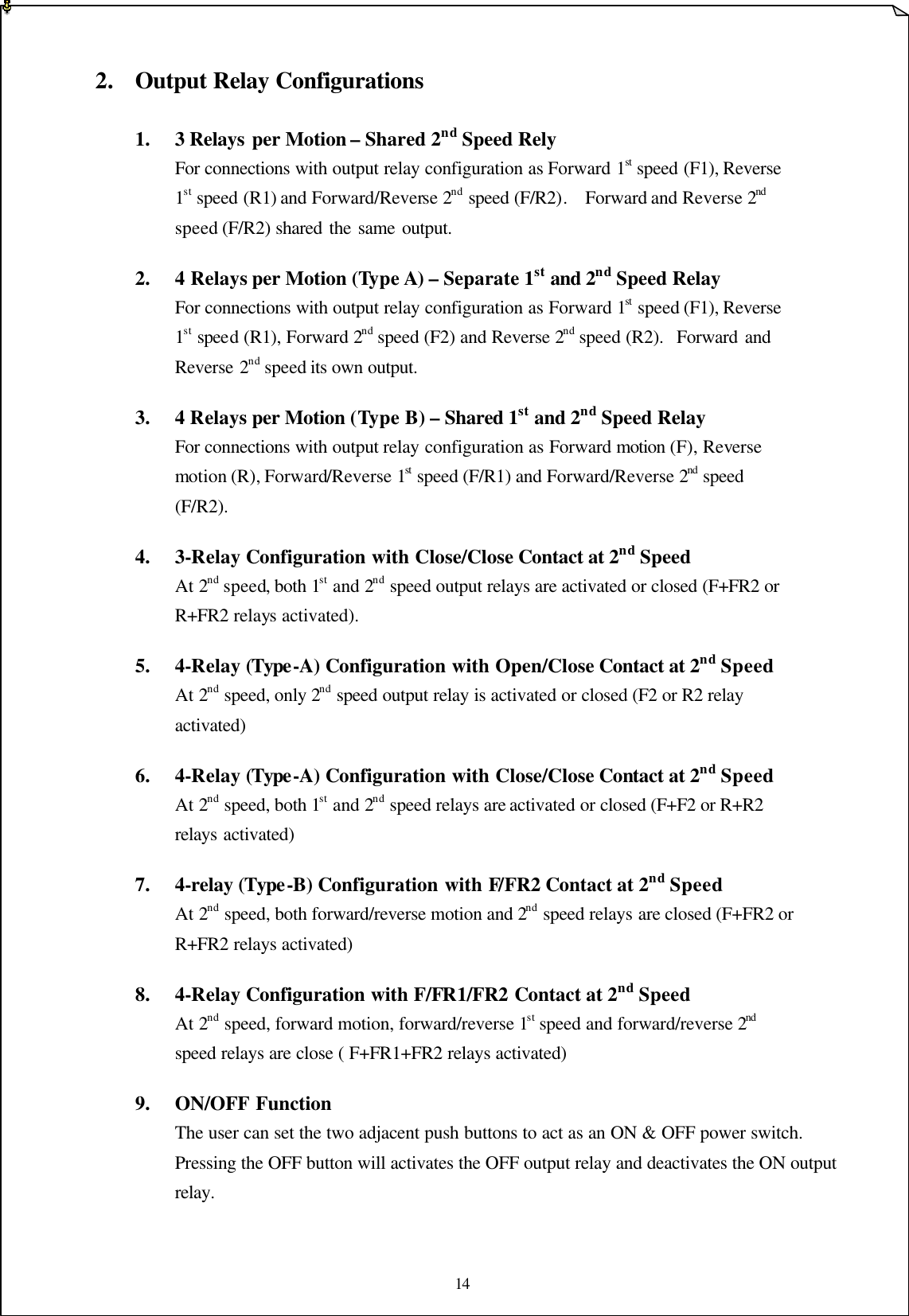 14    2. Output Relay Configurations    1.  3 Relays per Motion – Shared 2nd Speed Rely   For connections with output relay configuration as Forward 1st speed (F1), Reverse       1st speed (R1) and Forward/Reverse 2nd speed (F/R2).  Forward and Reverse 2nd       speed (F/R2) shared the same output.        2.  4 Relays per Motion (Type A) – Separate 1st and 2nd Speed Relay   For connections with output relay configuration as Forward 1st speed (F1), Reverse       1st speed (R1), Forward 2nd speed (F2) and Reverse 2nd speed (R2).  Forward and       Reverse 2nd speed its own output.       3.  4 Relays per Motion (Type B) – Shared 1st and 2nd Speed Relay   For connections with output relay configuration as Forward motion (F), Reverse        motion (R), Forward/Reverse 1st speed (F/R1) and Forward/Reverse 2nd speed         (F/R2).    4.  3-Relay Configuration with Close/Close Contact at 2nd Speed     At 2nd speed, both 1st and 2nd speed output relays are activated or closed (F+FR2 or         R+FR2 relays activated).        5.  4-Relay (Type-A) Configuration with Open/Close Contact at 2nd Speed   At 2nd speed, only 2nd speed output relay is activated or closed (F2 or R2 relay         activated)      6.  4-Relay (Type-A) Configuration with Close/Close Contact at 2nd Speed   At 2nd speed, both 1st and 2nd speed relays are activated or closed (F+F2 or R+R2       relays activated)    7.  4-relay (Type-B) Configuration with F/FR2 Contact at 2nd Speed   At 2nd speed, both forward/reverse motion and 2nd speed relays are closed (F+FR2 or         R+FR2 relays activated)    8.    4-Relay Configuration with F/FR1/FR2 Contact at 2nd Speed    At 2nd speed, forward motion, forward/reverse 1st speed and forward/reverse 2nd        speed relays are close ( F+FR1+FR2 relays activated)        9.  ON/OFF Function The user can set the two adjacent push buttons to act as an ON &amp; OFF power switch.  Pressing the OFF button will activates the OFF output relay and deactivates the ON output relay.     