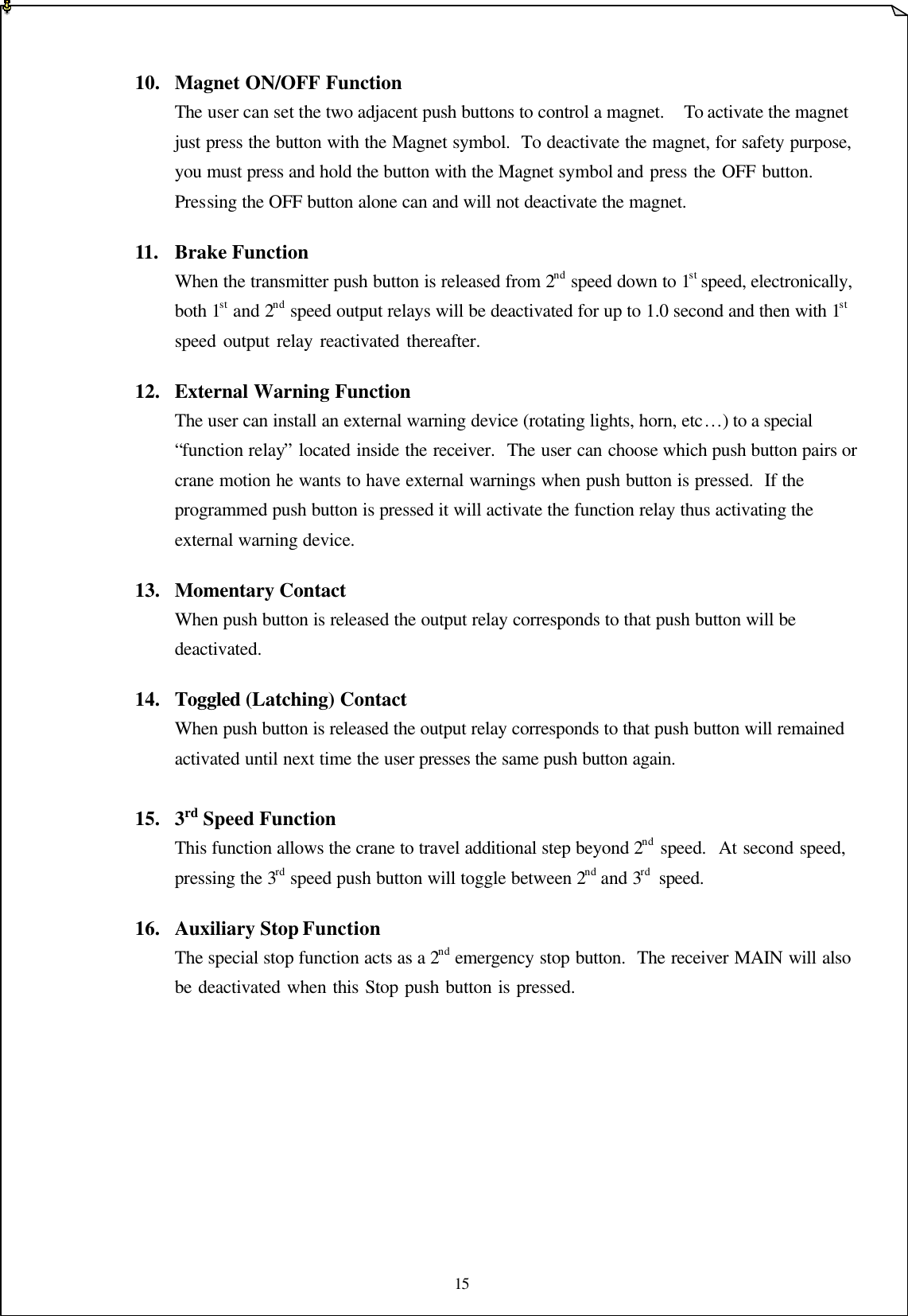 15      10.  Magnet ON/OFF Function The user can set the two adjacent push buttons to control a magnet.  To activate the magnet just press the button with the Magnet symbol.  To deactivate the magnet, for safety purpose, you must press and hold the button with the Magnet symbol and press the OFF button.  Pressing the OFF button alone can and will not deactivate the magnet.   11.  Brake Function When the transmitter push button is released from 2nd speed down to 1st speed, electronically, both 1st and 2nd speed output relays will be deactivated for up to 1.0 second and then with 1st speed output relay reactivated thereafter.        12.  External Warning Function The user can install an external warning device (rotating lights, horn, etc…) to a special “function relay” located inside the receiver.  The user can choose which push button pairs or crane motion he wants to have external warnings when push button is pressed.  If the programmed push button is pressed it will activate the function relay thus activating the external warning device.      13.  Momentary Contact When push button is released the output relay corresponds to that push button will be deactivated.    14.  Toggled (Latching) Contact When push button is released the output relay corresponds to that push button will remained activated until next time the user presses the same push button again.    15.  3rd Speed Function This function allows the crane to travel additional step beyond 2nd speed.  At second speed, pressing the 3rd speed push button will toggle between 2nd and 3rd speed.          16.  Auxiliary Stop Function The special stop function acts as a 2nd emergency stop button.  The receiver MAIN will also be deactivated when this Stop push button is pressed.              
