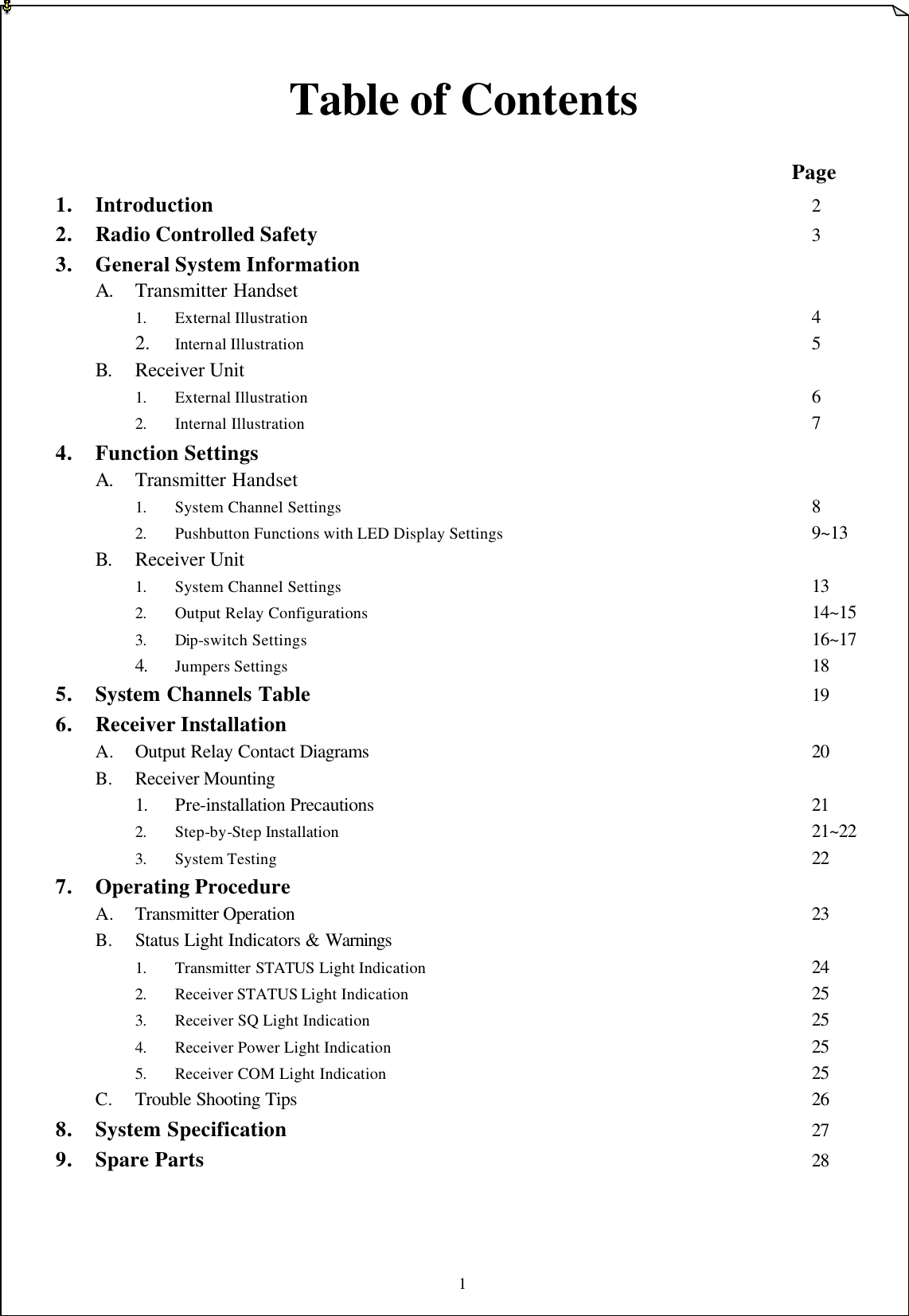 1   Table of Contents                      Page 1. Introduction      2 2. Radio Controlled Safety             3 3. General System Information             A. Transmitter Handset   1. External Illustration             4 2. Internal Illustration             5 B. Receiver Unit     1. External Illustration             6 2. Internal Illustration              7 4. Function Settings   A. Transmitter Handset           1. System Channel Settings            8 2. Pushbutton Functions with LED Display Settings        9~13 B. Receiver Unit   1. System Channel Settings            13 2. Output Relay Configurations             14~15 3. Dip-switch Settings              16~17 4. Jumpers Settings              18 5. System Channels Table             19 6. Receiver Installation     A. Output Relay Contact Diagrams            20 B. Receiver Mounting    1. Pre-installation Precautions           21   2. Step-by-Step Installation            21~22 3. System Testing              22 7. Operating Procedure A. Transmitter Operation               23 B. Status Light Indicators &amp; Warnings 1. Transmitter STATUS Light Indication          24 2. Receiver STATUS Light Indication           25 3. Receiver SQ Light Indication            25 4. Receiver Power Light Indication           25 5. Receiver COM Light Indication           25 C. Trouble Shooting Tips             26 8. System Specification              27 9. Spare Parts                 28    