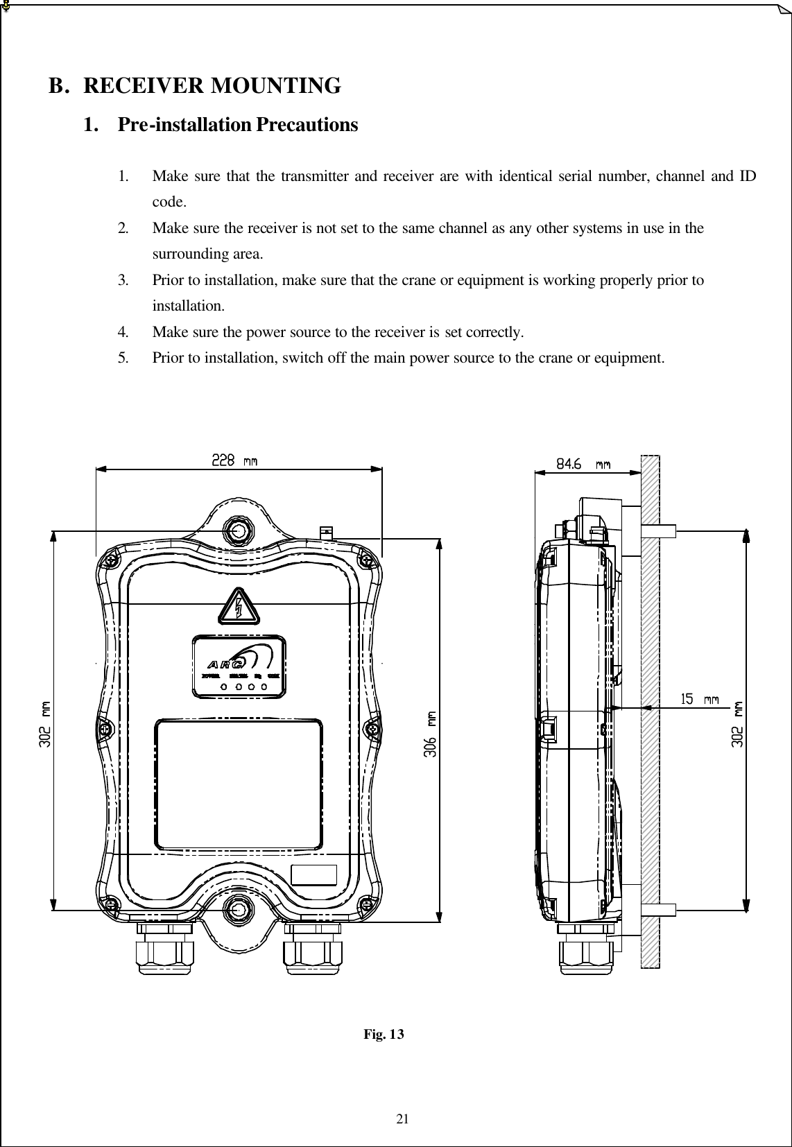 21    B. RECEIVER MOUNTING 1. Pre-installation Precautions     1. Make sure that the transmitter and receiver are with identical serial number, channel and ID   code.    2. Make sure the receiver is not set to the same channel as any other systems in use in the     surrounding area.    3. Prior to installation, make sure that the crane or equipment is working properly prior to     installation.    4. Make sure the power source to the receiver is set correctly.  5. Prior to installation, switch off the main power source to the crane or equipment.                           Fig. 13   